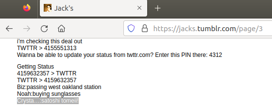 financeguy74's tweet photo. Jack Dorsey's best friend's first ever tweet in 2006: Satoshi
On March 21, 2006, Jack Dorsey posted his first ever famous tweet: "just setting up my twttr"
But in the weeks prior, Jack had been rushing to build a working prototype of twitter with the help of some employees at Odeo. One of them was Crystal Taylor, who he not only heavily courted to become his girlfriend (unsuccessfully), according to the book Hatching Twitter, but who ultimately became his best friend. Even when Jack was ousted from the company in October 2008, the two remained best friends as evidenced in the book and by Jack's and her own tweets saying so from 2009 - 2011.
And later on in March 2011, when Jack returned back to twitter as Head of Product and Executive Chairman (and when Satoshi Nakamoto was disappearing forever), he took it upon himself to publish some internal chat logs and emails that showed off twitter's founding days in 2006. It turns out that in a test run before the original version ever went into production, Jack copied and pasted a log of a working demo and sent it to Biz Stone on March 8, 2006, showing that he was able to see the pre-release first tweets of Biz, Noah, Ev, Florian, Dom, and Crystal by SMS.
His best friend Crystal's first ever tweet was: "satoshi tomeii!"
Crystal was referencing the Japanese DJ Satoshi Tomiie, who she listened to at Ruby Skye in San Francisco on March 4, 2006. When the final version of twitter went live, she would tweet about him again in March 2007 and again in February 2008. So Jack's best friend, who he once tried to woo by leaving origami cranes on her desk at Odeo, wrote satoshi as her first ever test tweet.
What are the odds?