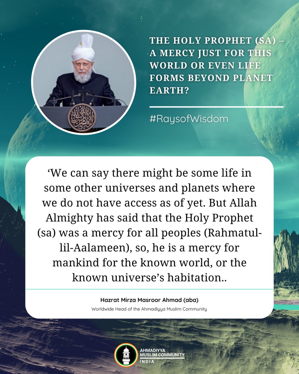 islaminind's tweet photo. #RaysofWisdom 

The Holy Prophet (sa) – A Mercy Just for This World or Even Life Forms Beyond Planet Earth?

‘We can say there might be some life in some other universes and planets where we do not have access as of yet. But Allah Almighty has said that the Holy Prophet (sa) was a mercy for all peoples (Rahmatul-lil-Aalameen), so, he is a mercy for mankind for the known world, or the known universe’s habitation. When other parts of the universe, or some other universes come to know about this world – if they have a connection with us – and the message of the Holy Prophet (sa) reaches them, then he will also be a mercy for those people, and we shall have to behave well towards those people. [It should not be] that we destroy them or usurp their rights or do not behave well with them. But at present, he is the mercy for this world which we know, and if there are some other worlds, then whenever this message reaches there, he will also be a mercy for those people.’

- Hazrat Mirza Masroor Ahmad (aba)
