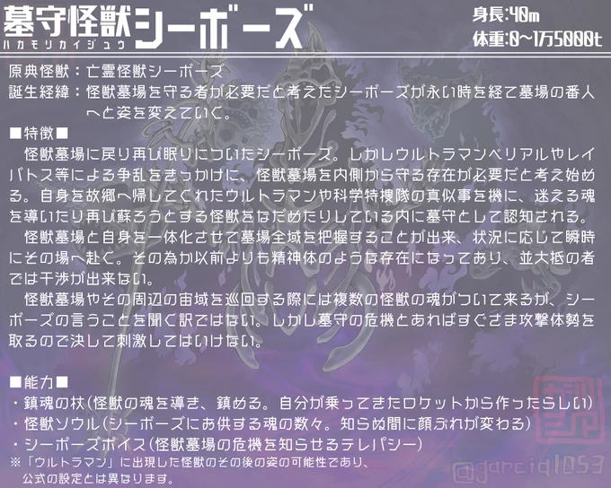 【墓守シーボーズ解説】
当初はより死神に近い設定でしたが、見た目より温厚な、かつてのシーボーズから駄々っ子要素が消えたイメージがしっくり来ました。
戦闘力も低く、戦うのは勝手についてくる怪獣の魂達。食玩のウルトラボーンがモチーフ…というかほぼまんまです。 