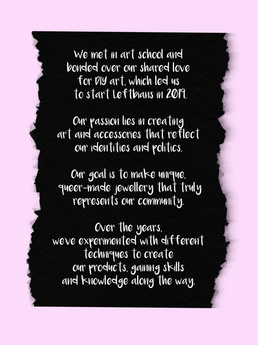 We met in art school and bonded over our shared love for DIY art, which led us to start leftbians in 2019. Our passion lies in creating art and accessories that reflect our identities and politics. Our goal is to make unique, queer-made jewellery that truly represents our community. Over the years, we’ve experimented with different techniques to create our products, gaining skills and knowledge along the way.