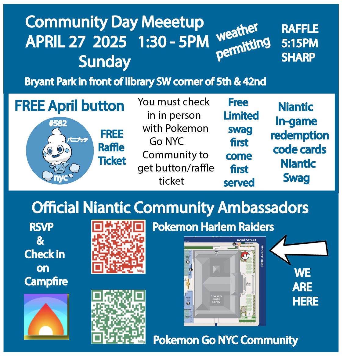 Sunday 4/27/25 1:30 - 5PM.  Raffles are back! You must checkin in person with Pokemon Go NYC Community on CAMPFIRE to receive buttons &amp; raffle tickets.  Last raffle ticket given at 5PM, raffle 5:15PM SHARP.  You can bring snacks to share with the community!  All trainers welcome!