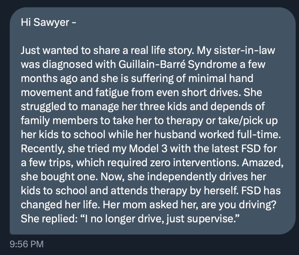 SawyerMerritt's tweet image. A follower told me today their sister-in-law, who has Guillain-Barré Syndrome &amp;amp; struggled with driving due to fatigue, tried their Model 3 with FSD. She was so impressed, she bought her own @Tesla with FSD—and now she can drive long distances &amp;amp; take her kids to school on her own.