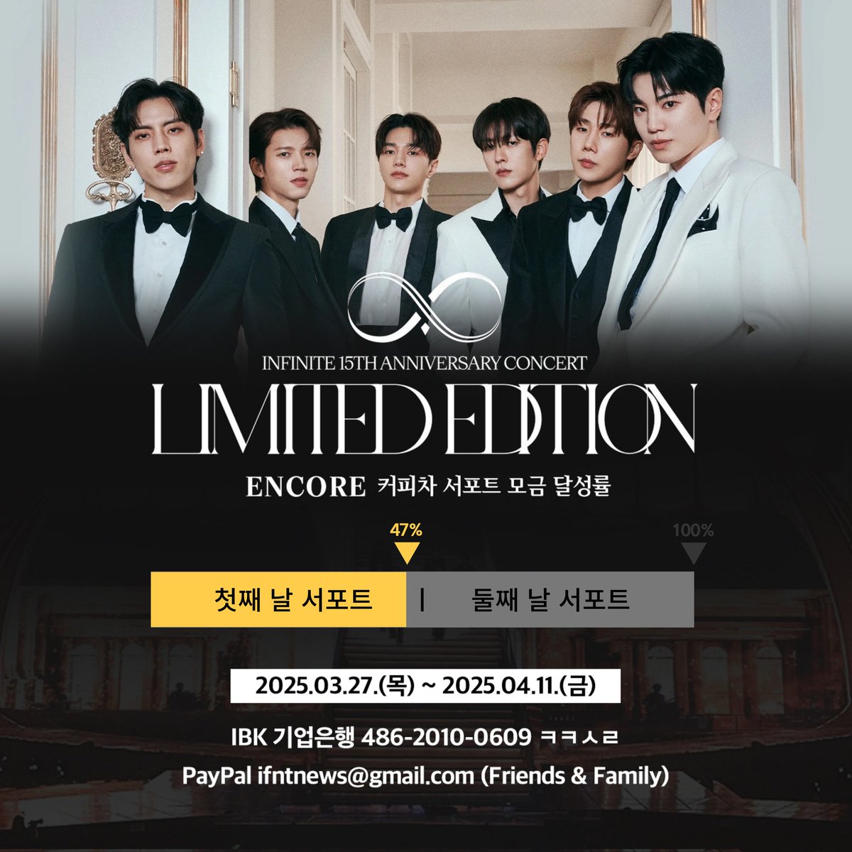 [📢] 2024-2025 INFINITE 
15TH ANNIVERSARY CONCERT :
'𝐋𝐈𝐌𝐈𝐓𝐄𝐃 𝐄𝐃𝐈𝐓𝐈𝐎𝐍' - 𝐄𝐍𝐂𝐎𝐑𝐄 커피차 서포트 모금 현황

🔥🔥 47% (양일 진행 기준) 🔥🔥

▪️ 모금 기간 : 2025.03.27 ~ 2025.04.11

▪️ 모금액에 맞추어 하루 또는 양일 서포트 진행 예정입니다.
▪️ 모금액은 '인스피릿'