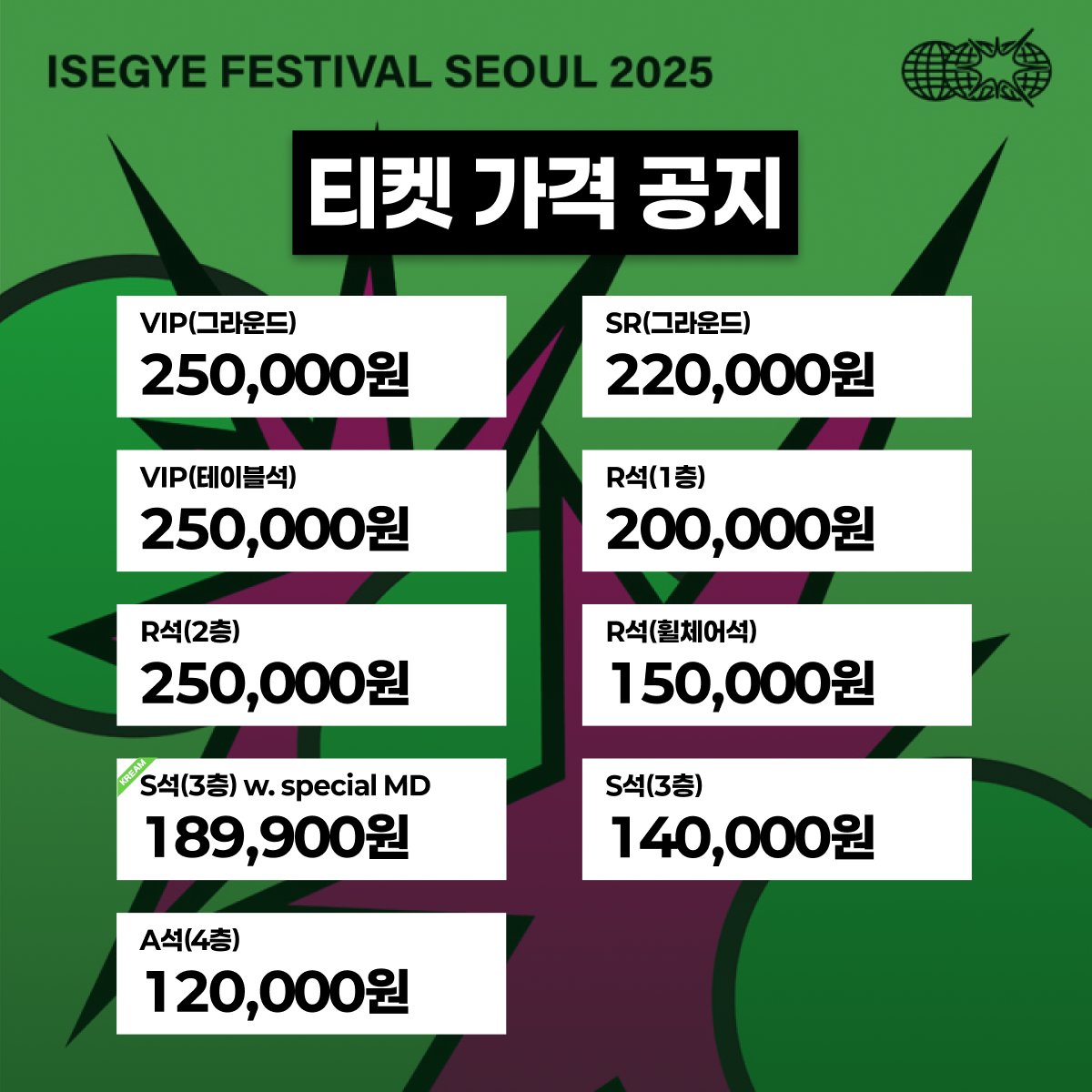 🌐 TICKET TYPE &amp; PRICE
이세계 페스티벌 2025의 티켓 권종을 안내드립니다.

🎟️ 티켓링크 판매 (4/10 오후 8시 ~)
VIP (그라운드) : 250,000원
SR (그라운드) : 220,000원

VIP 테이블석 : 250,000원
R석 (1층) : 200,000원
R석 (2층) : 200,000원
R석 (휠체어석) : 150,000원
S석 (3층) : 140,000원