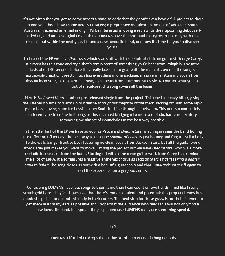 LUMENS - LUMENS - Review

"Considering LUMENS have less songs to their name than I can count on two hands, I feel like I really struck gold here. They've showcased that there's immense talent and potential; this project already has a fantastic polish for a band this early in