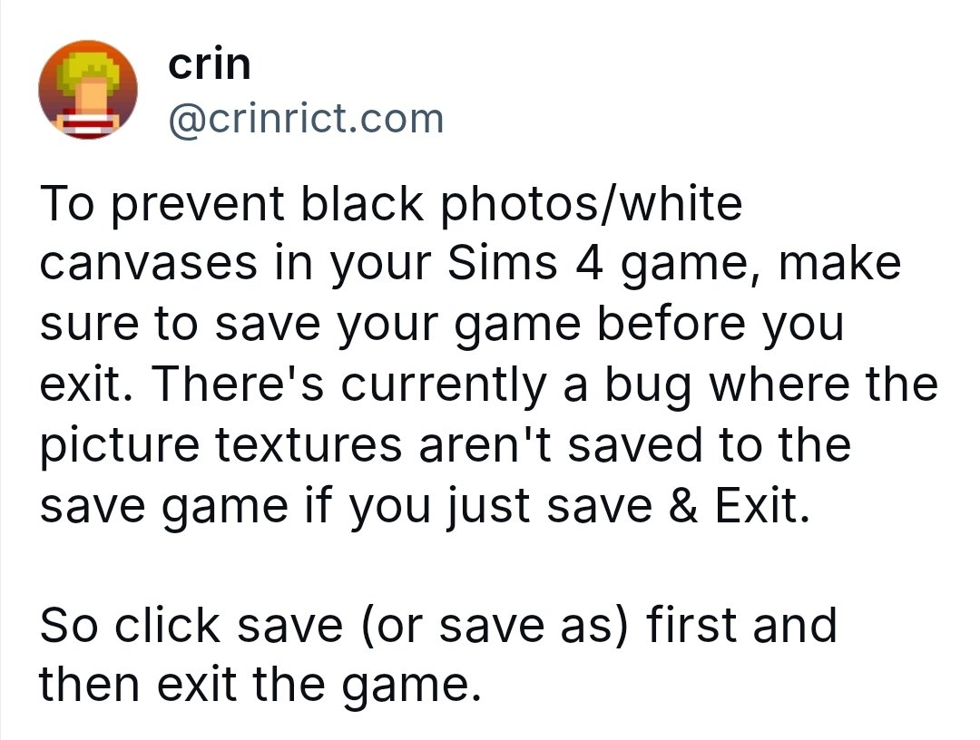 심즈4에서 사진이 검게 나오거나 그림이 흰 캔버스로 보이는 버그가 있습니다.
종료할 땐 꼭 '저장'을 먼저 누르고, 그 다음에 게임을 종료하세요!
'저장 후 종료'만 누르면 사진 정보가 저장되지 않을 수 있어요.

bsky.app/profile/crinri…