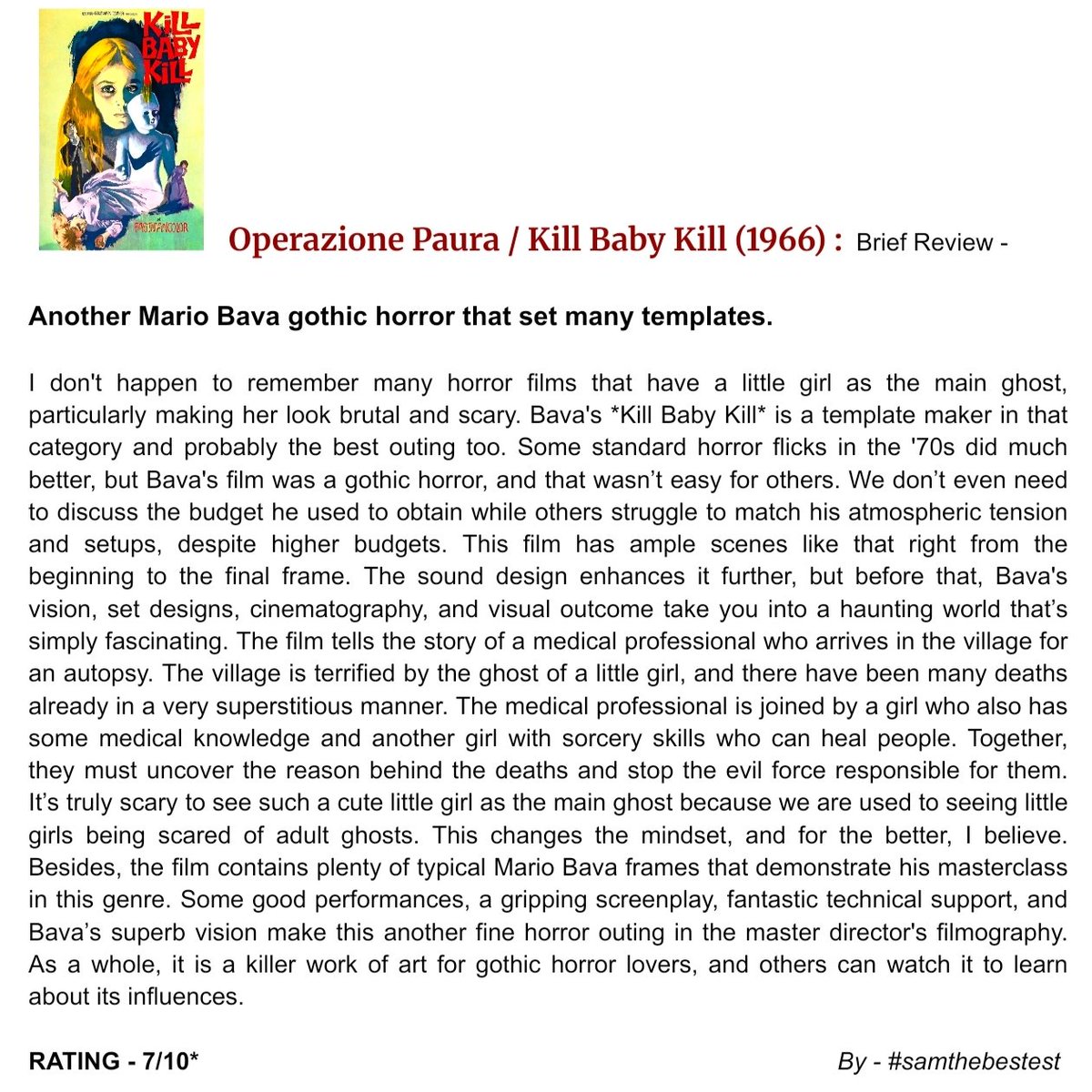 SAMTHEBESTEST_'s tweet photo. #OperazionePaura / #KillBabyKill (1966) :

Another Mario Bava gothic horror that set many templates.

I don't happen to remember many horror films that have a little girl as the main ghost, particularly making her look brutal and scary. Bava's *Kill Baby Kill* is a template maker in that category and probably the best outing too. Some standard horror flicks in the '70s did much better, but Bava's film was a gothic horror, and that wasn’t easy for others. We don’t even need to discuss the budget he used to obtain while others struggle to match his atmospheric tension and setups, despite higher budgets. This film has ample scenes like that right from the beginning to the final frame. The sound design enhances it further, but before that, Bava's vision, set designs, cinematography, and visual outcome take you into a haunting world that’s simply fascinating. The film tells the story of a medical professional who arrives in the village for an autopsy. The village is terrified by the ghost of a little girl, and there have been many deaths already in a very superstitious manner. The medical professional is joined by a girl who also has some medical knowledge and another girl with sorcery skills who can heal people. Together, they must uncover the reason behind the deaths and stop the evil force responsible for them. It’s truly scary to see such a cute little girl as the main ghost because we are used to seeing little girls being scared of adult ghosts. This changes the mindset, and for the better, I believe. Besides, the film contains plenty of typical Mario Bava frames that demonstrate his masterclass in this genre. Some good performances, a gripping screenplay, fantastic technical support, and Bava’s superb vision make this another fine horror outing in the master director's filmography. As a whole, it is a killer work of art for gothic horror lovers, and others can watch it to learn about its influences.

RATING - 7/10*

#MarioBava #GiacomoRossiStuart #ErikaBlanc #PieroLulli #FabienneDali #LucianoCatenacci #MicaelaEsdra #GiovannaGalletti #MovieReview #FilmReview #ItalianCinema #HorrorMovie