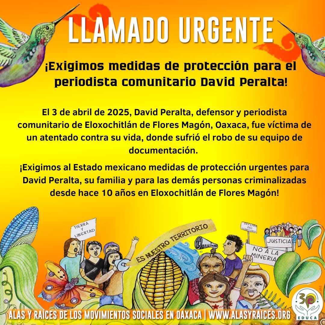 El 3 de abril de 2025, David Peralta, defensor y periodista comunitario de Eloxochitlán de Flores Magón, Oaxaca, fue víctima de un atentado contra su vida, donde sufrió el robo de su equipo de documentación. 

¡Desde la campaña Alas y Raíces del Movimiento Social de Oaxaca,