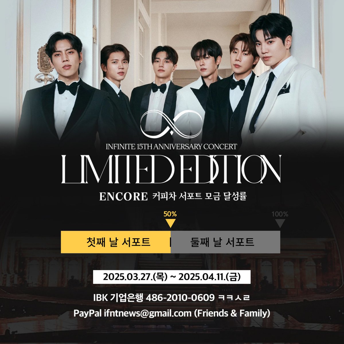 [📢] 2024-2025 INFINITE 
15TH ANNIVERSARY CONCERT :
'𝐋𝐈𝐌𝐈𝐓𝐄𝐃 𝐄𝐃𝐈𝐓𝐈𝐎𝐍' - 𝐄𝐍𝐂𝐎𝐑𝐄 커피차 서포트 모금 현황

🔥🔥 50% (양일 진행 기준) 🔥🔥
🎉🎉🎉 첫콘 서포트 달성 🎉🎉🎉

▪️ 모금 기간 : 2025.03.27 ~ 2025.04.11

▪️ 모금액에 맞추어 하루 또는 양일 서포트 진행