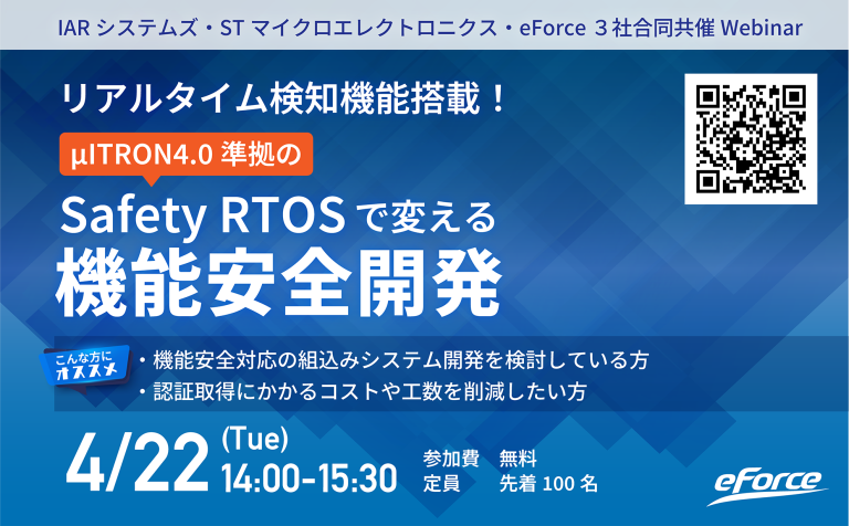 【4/22開催】リアルタイム検知機能搭載！μITRON4.0準拠のSafety RTOSで変える機能安全開発
本ウェビナーでは機能安全規格（IEC 61508、ISO 26262など）に準拠した組込みシステム開発をスムーズに進める方法について詳しく解説します。

詳細はこちらからどうぞ
eforce.co.jp/event/webinar/