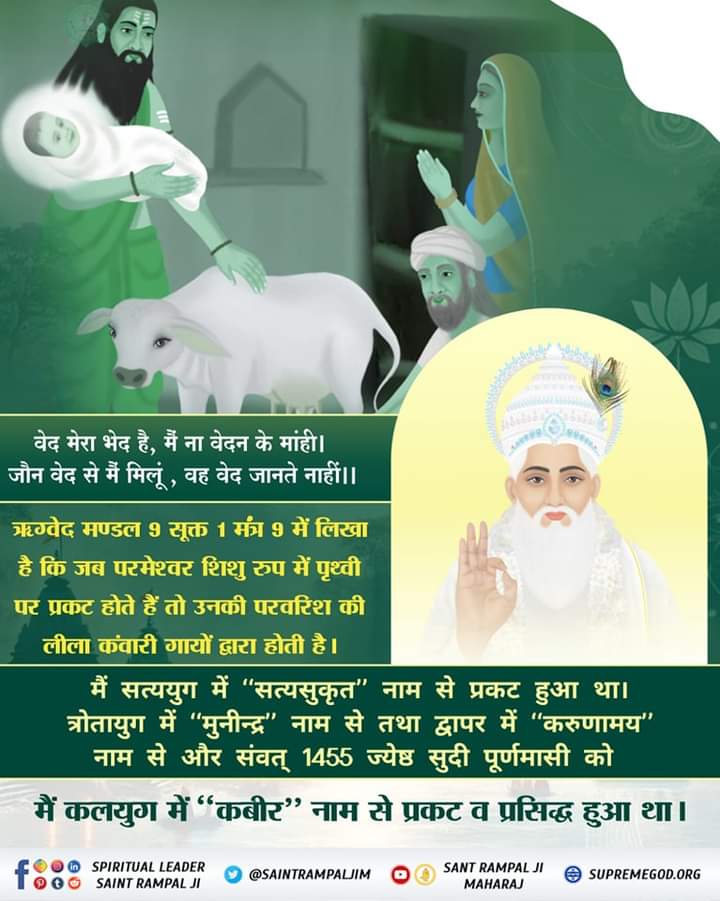 #सत_भक्ति_संदेश 
वेद मेरा भेद है, मैं ना वेदन के मांही।
 जौन वेद से मैं मिलूं, वह वेद जानते नाहीं।।

ऋग्वेद मण्डल 9 सूक्त 1 मंत्र 9 में लिखा है कि जब परमेश्वर शिशु रुप में पृथ्वी पर प्रकट होते हैं तो उनकी परवरिश की लीला कंवारी गायों द्वारा होती है।
