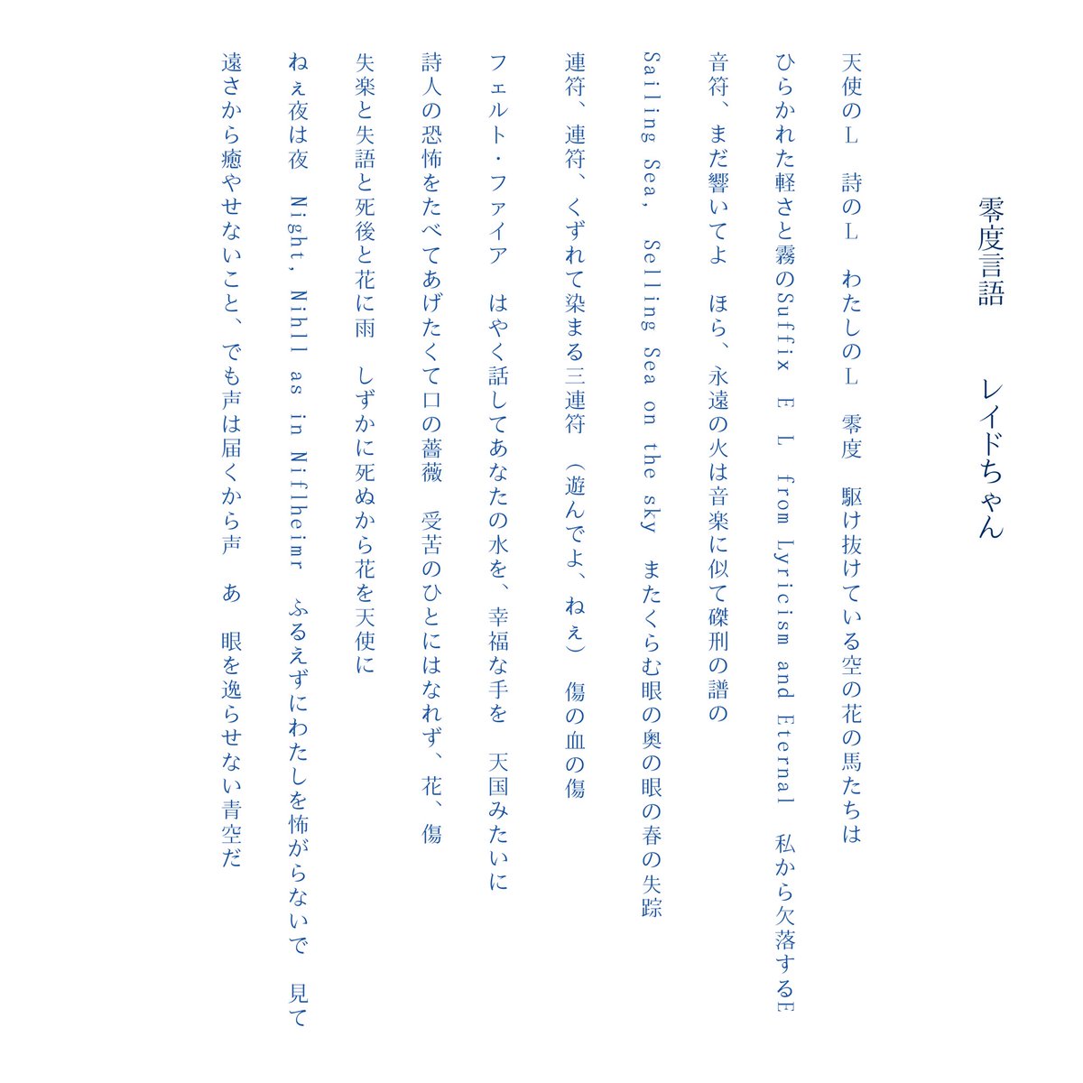 「零度言語」 ／ レイドちゃん

“天使のL   詩のL   わたしのL   零度  駆け抜けている空の花の馬たちは“
  
“連符、連符、くずれて染まる三連符  （遊んでよ、ねぇ）   傷の血の傷“

“失落と失語と死後と花に雨   しずかに死ぬから花を天使に“