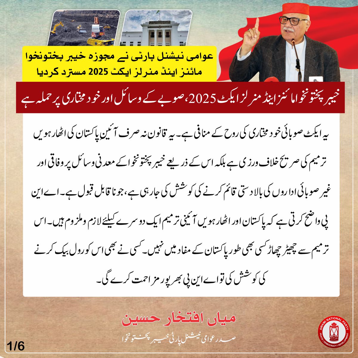 ANPMarkaz's tweet photo. عوامی نیشنل پارٹی نے مجوزہ خیبر پختونخوا مائنز اینڈ منرلز ایکٹ 2025 مسترد کردیا

خیبر پختونخوا مائنز اینڈ منرلز ایکٹ 2025، صوبے کے وسائل اور خودمختاری پر حملہ ہے، میاں افتخار حسین

یہ ایکٹصوبائی خودمختاری کی روح کے منافی ہے۔ یہ قانون نہ صرف آئینِ پاکستان کی اٹھارہویں ترمیم کی صریح خلاف ورزی ہے بلکہ اس کے ذریعے خیبر پختونخوا کے معدنی وسائل پر وفاقی اور غیر صوبائی اداروں کی بالادستی قائم کرنے کی کوشش کی جا رہی ہے، جو ناقابل قبول ہے۔ اے این پی واضح کرتی ہے کہ پاکستان اور اٹھارہویں آئینی ترمیم ایک دوسرے کیلئے لازم و ملزوم ہیں۔ اس ترمیم سے چھیڑ چھاڑ کسی بھی طور پاکستان کے مفاد میں نہیں۔ کسی نے بھی اس کو رول بیک کرنے کی کوشش کی تو اے این پی بھرپور مزاحمت کرے گی۔
صوبائی حکومت متنازعہ قانون سازی کی بجائے نئے این ایف سی ایوارڈ کے اجراء پر کیوں خاموش ہے؟ سابق فاٹا کے انضمام کے بعد صوبے کی آبادی میں 65 لاکھ اضافہ ہوا ہے۔ آبادی میں اضافے کے بعد آئینی طور این ایف سی ایوارڈ میں صوبے کے شیئرز میں اضافہ ہونا چاہیئے، اس اضافے کیلئے صوبائی حکومت مشترکہ مفادات کونسل میں آواز کیوں نہیں اٹھاتی؟
#ANP | #Pakhtunkhwa