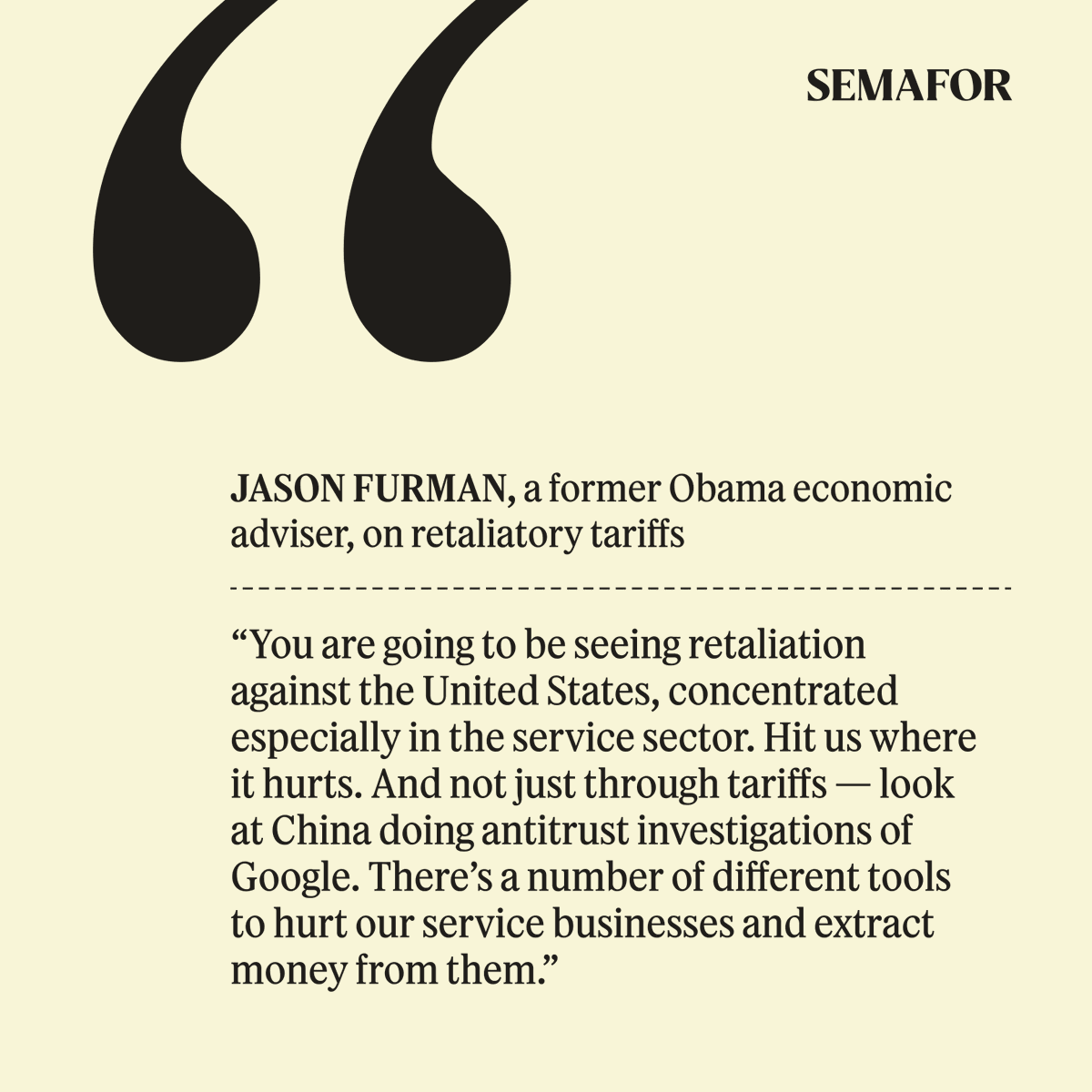 semafor's tweet photo. As countries form their tariff responses, experts are watching for tailored broadsides not at American goods, but its services.

Despite running deep deficits in manufacturing, America sells $300 billion more in financial advice, IP licenses, consulting slide decks, and other services to other countries than it buys from them. Europe is already readying a long-discussed digital tax that would hit big US tech companies. 

“Just wait a few weeks,” @jasonfurman tells Semafor. Rivals will “hit us where it hurts.”

Read more in Semafor Business ↓