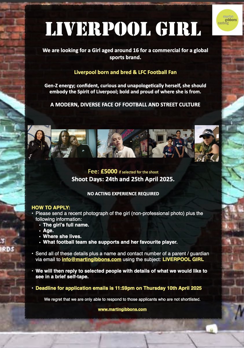 LIVERPOOL GIRL

Looking for a Liverpool Girl (16) for a commercial for a major sports brand.

LFC Supporter.

A MODERN, DIVERSE FACE OF FOOTBALL AND STREET CULTURE

Deadline for emails is 11:59pm TOMORROW (Thursday 10th April 2025)

See attached for information and how to apply.