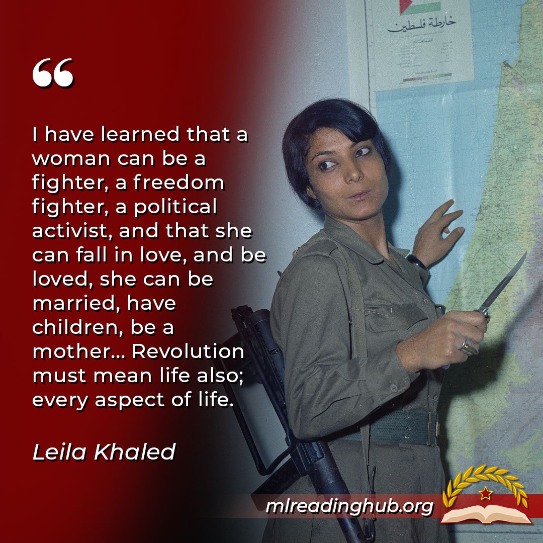 "I have learned that a woman can be a fighter, a freedom fighter, a political activist, and that she can fall in love, and be loved, she can be married, have children, be a mother... Revolution must mean life also; every aspect of life." Leila Khaled