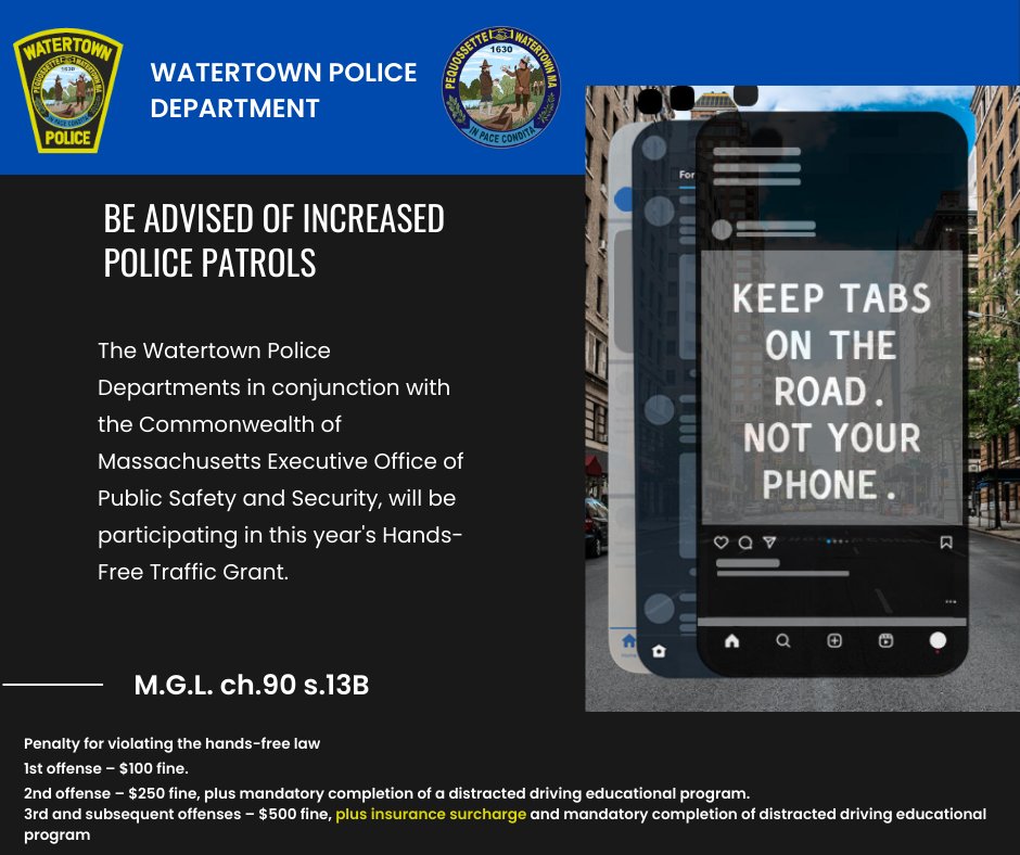 BE ADVISED OF INCREASED POLICE PATROLS

The Watertown Police Departments in conjunctions with the Commonwealth of Massachusetts Executive Office of Public Safety and Security, will be participating in this year's Hands-Free Traffic Grant.