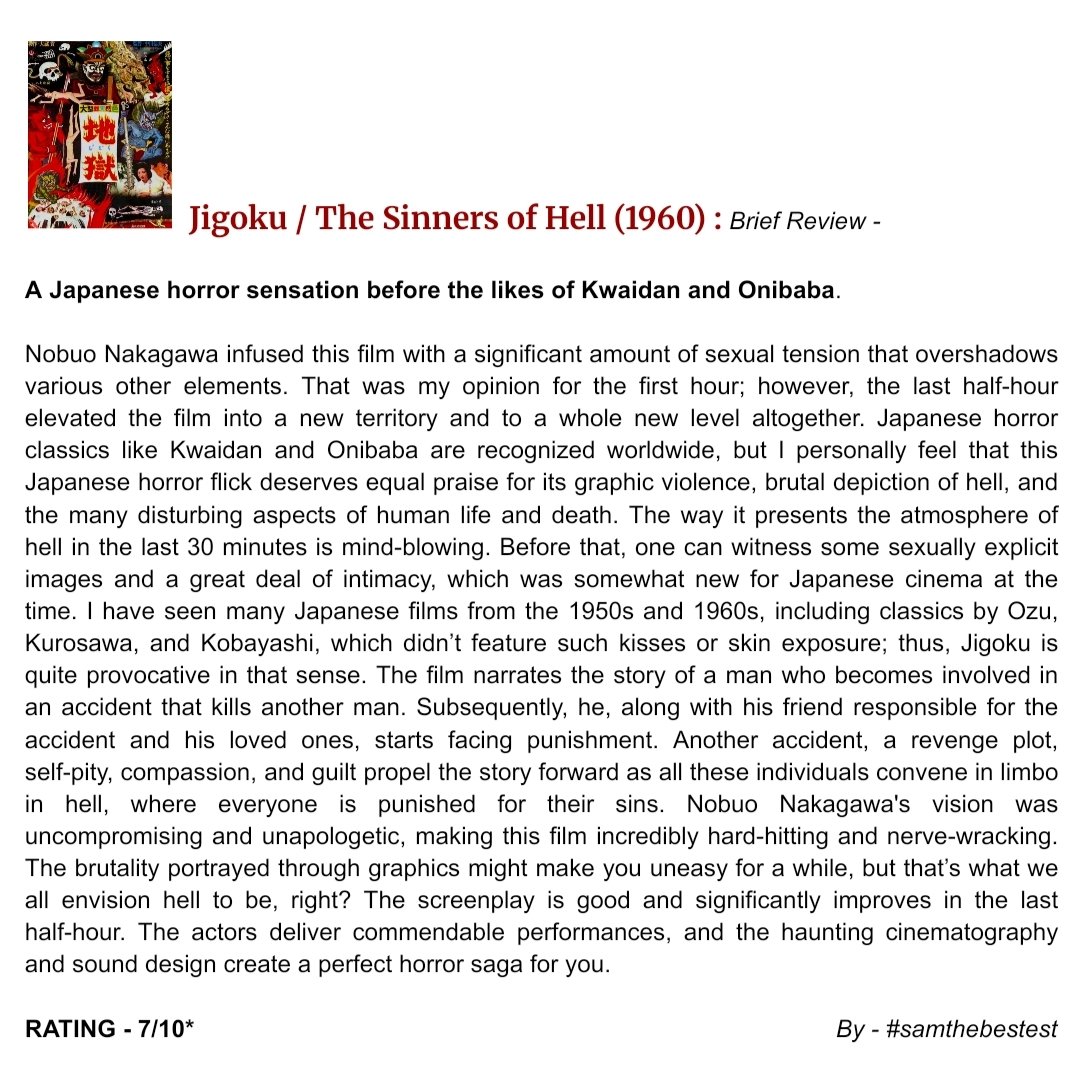 SAMTHEBESTEST_'s tweet photo. Jigoku / #TheSinnersOfHell (1960) :
A Japanese horror sensation before the likes of #Kwaidan and #Onibaba
Nobuo Nakagawa infused this film with a significant amount of sexual tension that overshadows various other elements. That was my opinion for the first hour; however, the last half-hour elevated the film into a new territory and to a whole new level altogether. Japanese horror classics like Kwaidan and Onibaba are recognized worldwide, but I personally feel that this Japanese horror flick deserves equal praise for its graphic violence, brutal depiction of hell, and the many disturbing aspects of human life and death. The way it presents the atmosphere of hell in the last 30 minutes is mind-blowing. Before that, one can witness some sexually explicit images and a great deal of intimacy, which was somewhat new for Japanese cinema at the time. I have seen many Japanese films from the 1950s and 1960s, including classics by Ozu, Kurosawa, and Kobayashi, which didn’t feature such kisses or skin exposure; thus, Jigoku is quite provocative in that sense. The film narrates the story of a man who becomes involved in an accident that kills another man. Subsequently, he, along with his friend responsible for the accident and his loved ones, starts facing punishment. Another accident, a revenge plot, self-pity, compassion, and guilt propel the story forward as all these individuals convene in limbo in hell, where everyone is punished for their sins. Nobuo Nakagawa's vision was uncompromising and unapologetic, making this film incredibly hard-hitting and nerve-wracking. The brutality portrayed through graphics might make you uneasy for a while, but that’s what we all envision hell to be, right? The screenplay is good and significantly improves in the last half-hour. The actors deliver commendable performances, and the haunting cinematography and sound design create a perfect horror saga for you.
RATING - 7/10*
#NobuoNakagawa #ShigeruAmachi #UtakoMitsuya #HiroshiIzumida #AkikoOno #KiyokoTsuji #HiroshiHayashi #MovieReview #FilmReview #JapaneseMovie #HorrorMovie