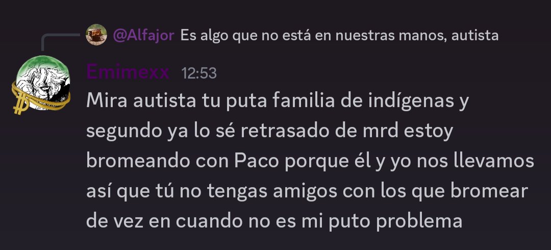 Mira autista tu puta familia de indígenas y segundo ya lo sé retrasado de mrd estoy bromeando con Paco porque él y yo nos llevamos así que tú no tengas amigos con los que bromear de vez en cuando no es mi puto problema