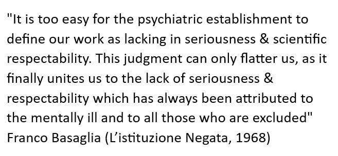 In 1968, the then director of the Italian asylum in Gorizia edited a book entitled "L'Istituzione Negata" (The negated institution). In the presentation section he wrote the words below. 10 years later psychiatric hospitals were outlawed in Italy, and remain outlawed to this day.