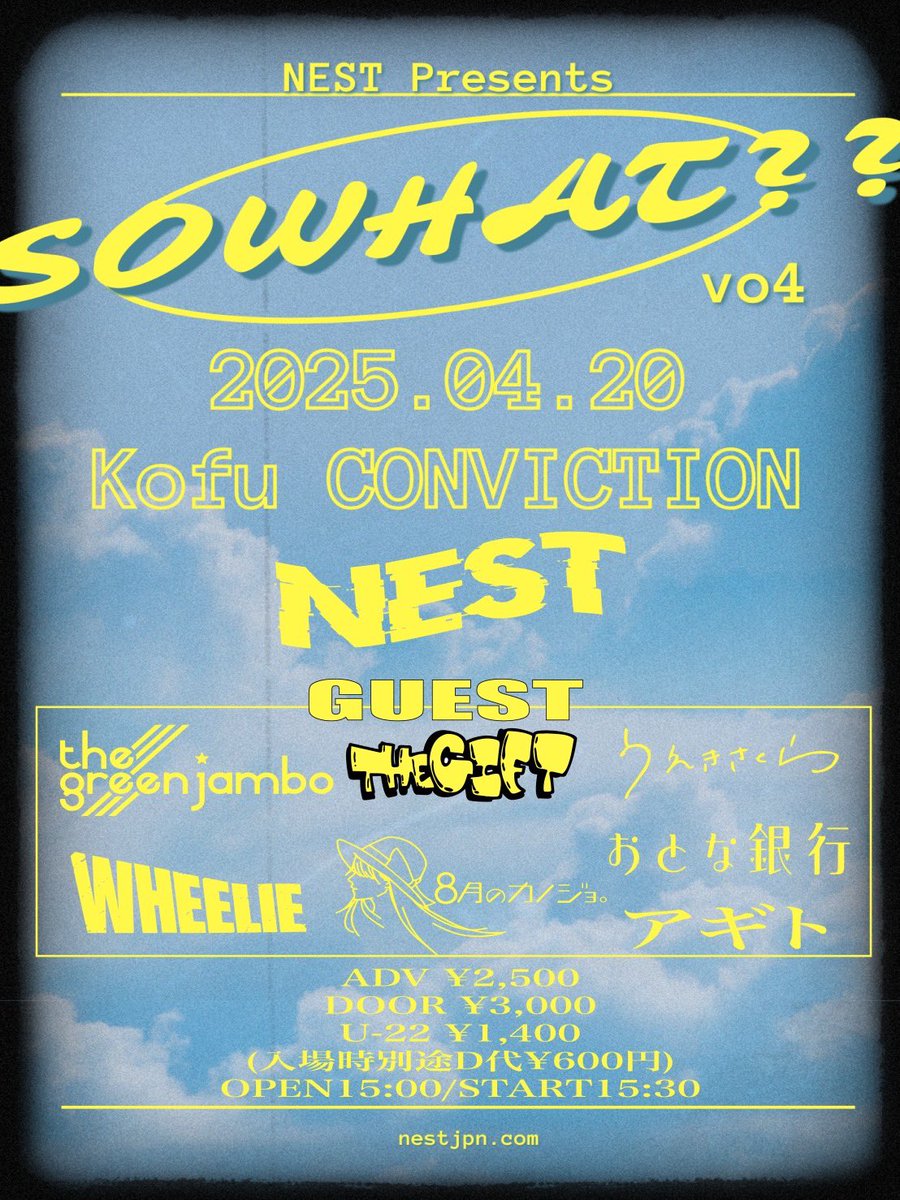 2025年4月20日(日)
甲府CONVICTION 
NEST Presents
“So What?? vol.4”
act:
■NEST
■THE GREEN JAMBO 
■うえきさくら
■THE GIFT
■おとな銀行
■8月のカノジョ。
■アギト
■WHEELIE

ADV ¥2,500
DOOR ¥3,000
U-22 ¥1,400
(入場時別途D代¥600円)
🆕OP 15:00/ST 15:30

TICKET
BAND RESERVED ONLY