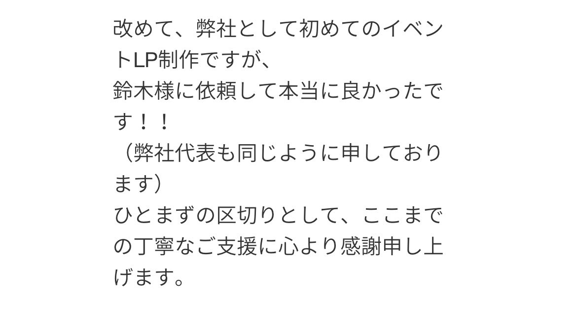Hajime_webcoder's tweet image. 【お客様の声②】
イベント集客用のLPを制作・納品し、ありがたい言葉をいただきました。
20名規模の小さな会社ですが、担当者だけではなく、社長からも感謝の言葉をいただけ、純粋に嬉しいです🥹…