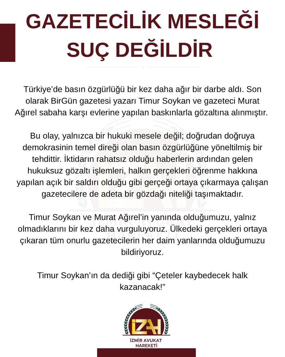 GAZETECİLİK MESLEĞİ SUÇ DEĞİLDİR! 
Türkiye’de basın özgürlüğü bir kez daha ağır bir darbe aldı. Son olarak BirGün gazetesi yazarı Timur Soykan ve gazeteci Murat Ağırel sabaha karşı evlerine yapılan baskınlarla gözaltına alınmıştır.

Bu olay, yalnızca bir hukuki mesele değil;