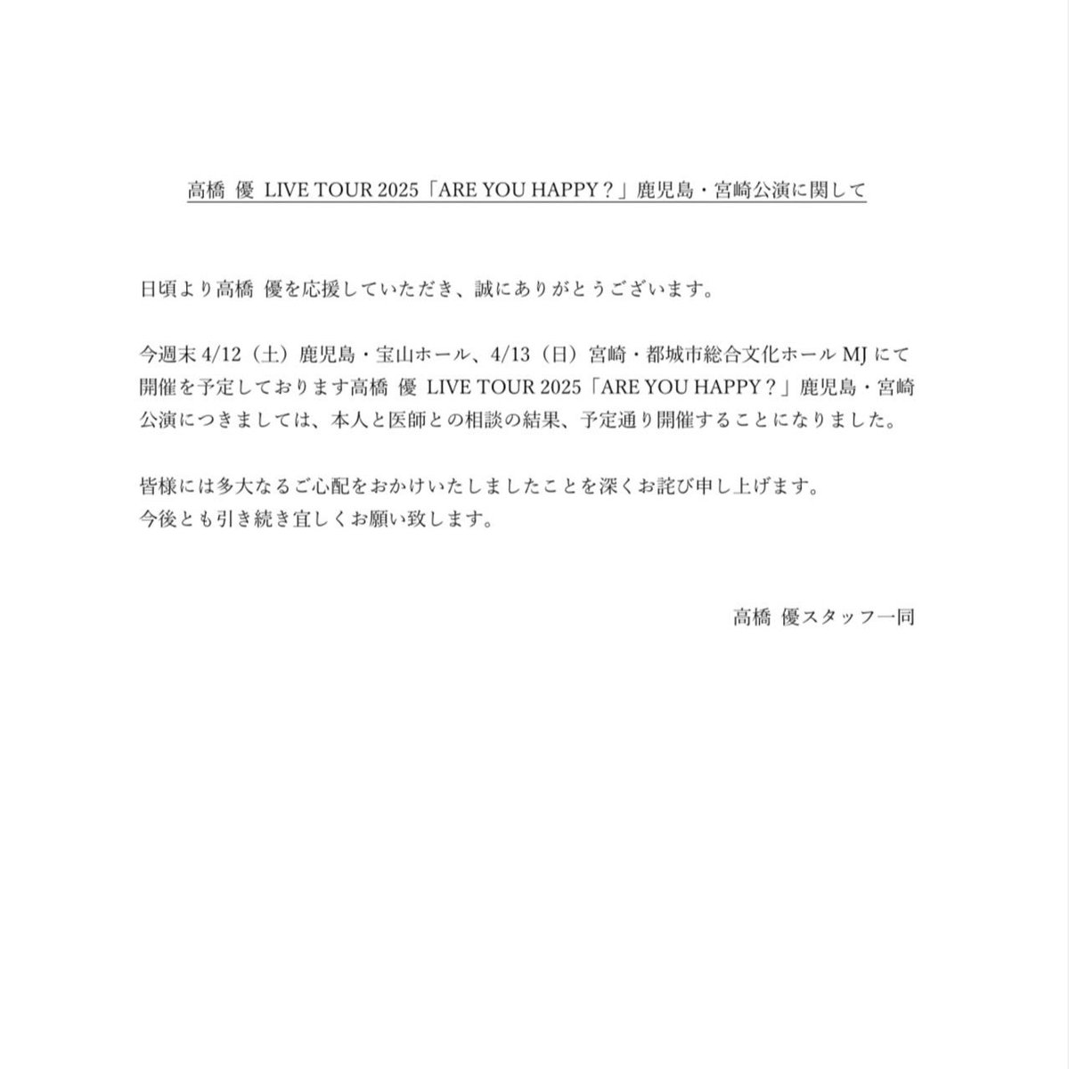 takahashiyu_st's tweet photo. 高橋 優 LIVE TOUR 2025
「ARE YOU HAPPY？」
鹿児島・宮崎公演に関して

日頃より高橋 優を応援していただき、誠にありがとうございます。

今週末4/12（土）鹿児島・宝山ホール、
4/13（日）宮崎・都城市総合文化ホールMJにて開催を予定しております高橋 優 LIVE TOUR 2025「ARE YOU HAPPY？」鹿児島・宮崎公演につきましては、本人と医師との相談の結果、予定通り開催することになりました。

皆様には多大なるご心配をおかけいたしましたことを深くお詫び申し上げます。
今後とも引き続き宜しくお願い致します。

高橋 優スタッフ一同