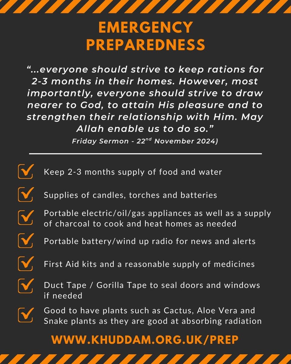 Emergency Preparedness

Hazrat Khalifatul Masih V (aba) reminded us in his Friday Sermon on 22nd November 2024 that everyone should strive to keep rations for 2-3 months in their homes.

Visit Khuddam.org.uk/prep for useful information and guidance.