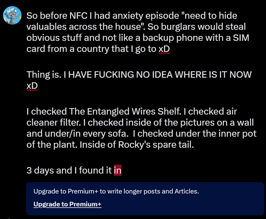 So before NFC I had anxiety episode "need to hide valuables across the house". So burglars would steal obvious stuff and not like a backup phone with a SIM card from a country that I go to xD

Thing is. I HAVE FUCKING NO IDEA WHERE IS IT NOW xD