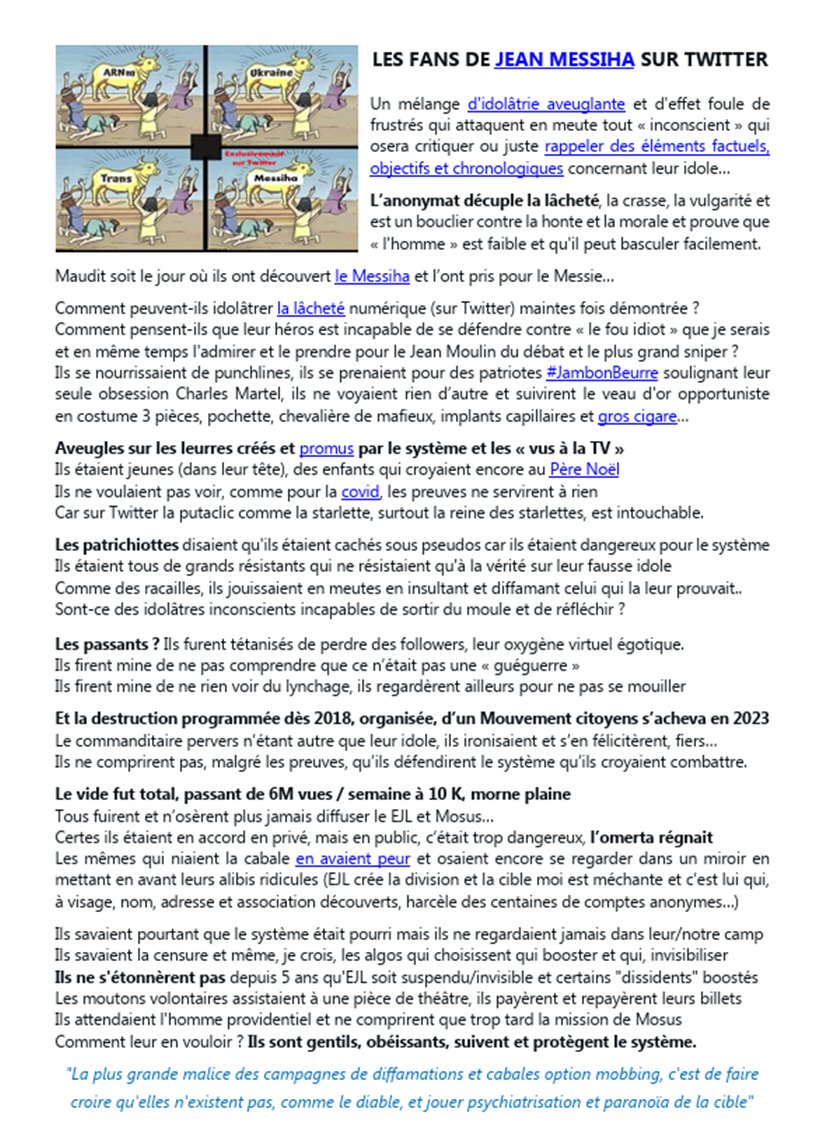 Walter_Boujenah's tweet photo. Chers amis "patriotes"
Avant l'article final qui jettera un "voile" (si vous avez neurones et morale) sur le "patriotisme" de certains qui osent se présenter comme tels, voici un ancien article amusant et pourtant tellement incassable...
LES FANS DE JEAN MESSIHA SUR TWITTER
Un mélange d'idolâtrie aveuglante et d'effet foule de frustrés qui attaquent en meute tout « inconscient » qui osera critiquer ou juste rappeler des éléments factuels, objectifs et chronologiques concernant leur idole… L’anonymat décuple la lâcheté, la crasse, la vulgarité et est un bouclier contre la honte et la morale et prouve que « l'homme » est faible et qu'il peut basculer facilement.
Maudit soit le jour où ils ont découvert le Messiha et l’ont pris pour le Messie…
Comment peuvent-ils idolâtrer la lâcheté numérique (sur Twitter) maintes fois démontrée ?
Comment pensent-ils que leur héros est incapable de se défendre contre « le fou idiot » que je serais et en même temps l'admirer et le prendre pour le Jean Moulin du débat et le plus grand sniper ?
Ils se nourrissaient de punchlines (il y a tant de trucs qu'ils ne pigent pas, en effet...)
Ils se prenaient pour des patriotes #JambonBeurre #TeamPatriotes soulignant leur seule obsession Charles Martel
Ils ne voyaient rien d’autre et suivirent le veau d'or opportuniste en costume 3 pièces, pochette, chevalière de mafieux, implants capillaires et gros cigare à 15€ pièce…
Aveugles sur les leurres créés et promus par le système et les « vus à la TV », ils étaient jeunes (dans leur tête), des enfants qui croyaient encore au Père Noël et ne voulaient pas voir, comme pour la covid, les preuves ne servirent à rien
Car sur Twitter la #putaclic comme la starlette médiatisée même fonctionnaire énarque en disponibilité, surtout la reine des starlettes, est intouchable car il a su se payer des meutes, il a bien compris comment instrumentaliser des idolâtres....
Les patrichiottes disaient qu'ils étaient cachés sous pseudos car ils étaient dangereux pour le système
Ils étaient tous de grands résistants qui ne résistaient qu'à la vérité sur leur fausse idole
Comme des racailles, ils jouissaient en meutes en insultant et diffamant celui qui la leur prouvait..
Sont-ce des idolâtres inconscients incapables de sortir du moule et de réfléchir ?
Et les passants alors ?
Ils furent tétanisés de perdre des followers, leur oxygène virtuel égotique. Ils firent mine de ne pas comprendre que ce n’était pas une « guéguerre »
Ils firent mine de ne rien voir du lynchage
Ils regardèrent ailleurs pour ne pas se mouiller
Et la destruction programmée dès 2018, organisée, d’un Mouvement citoyens s’acheva
Le commanditaire pervers n’étant autre que leur idole, ils ironisaient et s’en félicitèrent, fiers…
Ils ne comprirent pas, malgré les preuves, qu’ils défendirent le système qu’ils croyaient combattre.
Le vide fut total, passant de 6M vues / semaine à 10 K, morne plaine
Tous fuirent et n’osèrent plus jamais diffuser le EJL et Mosus… Certes ils étaient en accord en privé, mais en public, c’était trop dangereux, l’omerta régnait
Les mêmes qui niaient la cabale en avaient peur et osaient encore se regarder dans un miroir en mettant en avant leurs alibis ridicules (EJL crée la division et la cible moi est méchante et c’est lui qui, à visage, nom, adresse et association découverts, harcèle des centaines de comptes anonymes…)
Ils savaient pourtant que le système était pourri mais ils ne regardaient jamais dans leur/notre camp Ils savaient la censure et même, je crois, les algos qui choisissent qui booster et qui, invisibiliser Ils ne s'étonnèrent pas depuis 5 ans qu'EJL soit suspendu/invisible et certains "dissidents" boostés
Les moutons volontaires assistaient à une pièce de théâtre, ils payèrent et repayèrent leurs billets notamment Appolon Vivre Français
Ils attendaient l'homme providentiel et ne comprirent que trop tard la mission de Mosus
Comment leur en vouloir ? Ils sont gentils, obéissants, suivent et protègent le système.
"La plus grande malice des campagnes de diffamations et cabales option mobbing, c'est de faire croire qu'elles n'existent pas, comme le diable, et jouer psychiatrisation et paranoïa de la cible"