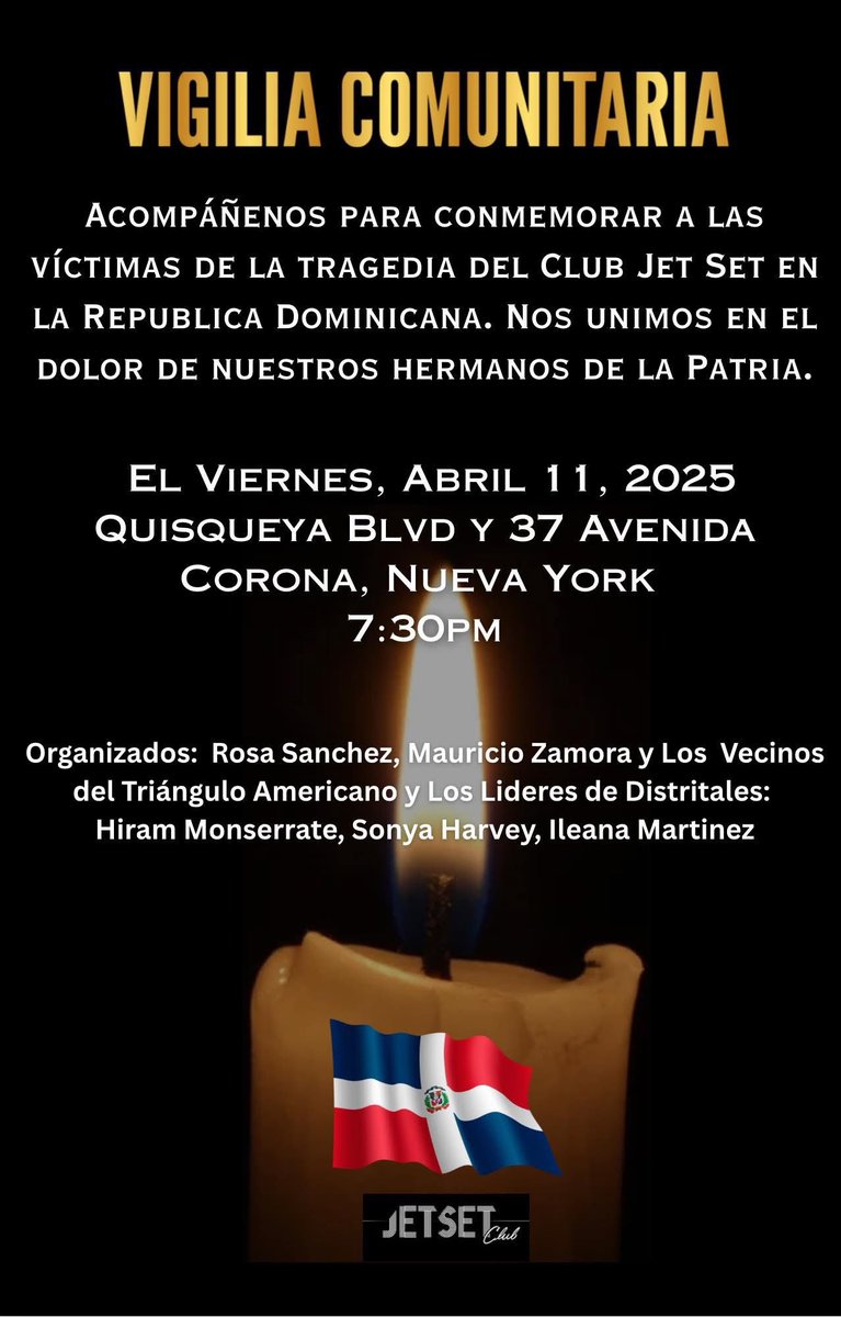 Please join us for a Community Vigil to pay respects to the victims of the tragic Jet Set Nightclub roof collapse in the Dominican Republic. Friday, April 11, 2025 at 7:30pm. Location: Quisqueya Boulevard (Junction Blvd) and 37th Avenue. Your presence will help demonstrate