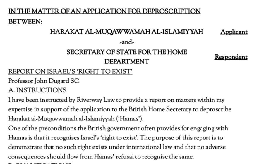 DrGiladNoam's tweet photo. On Wednesday, Hamas submitted an application in the UK seeking "its removal from the list of proscribed organizations". The application is one that brazenly justifies terror, is unapologetic about Hamas's methods and seeks to distort facts, including on Hamas's actions on October 7th.  

As part of the application, Professor John Dugard, South Africa's lead counsel in the ICJ genocide case, without even attempting to distance himself from the various despicable claims in the application and the association with Hamas, filed an expert opinion (regarding "Israel 'right to exist"). Needless to say Dugard's opinion regarding Israel's right to exist is that "no such right exists under international law and that no adverse consequences should flow from Hamas' refusal to recognise the same." 

As Israel has been saying all along, the baseless proceeding in the ICJ is being promoted by those interested in aiding Hamas while tarnishing Israel's image and denying it the right to defend itself and its citizens from the same murderous terrorist organization that is, in fact, the one promoting a genocidal agenda. And here it is, on full display.
