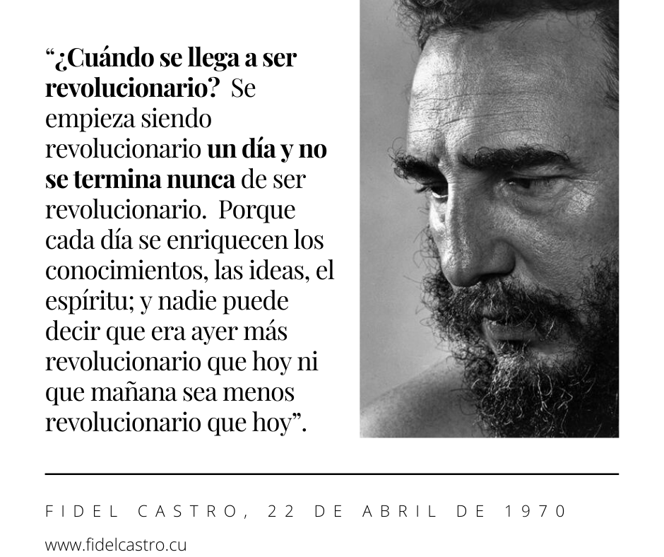 🎙️ #FidelCastro “¿Cuándo se llega a ser revolucionario?  Se empieza siendo revolucionario un día y no se termina nunca de ser revolucionario.  Porque cada día se enriquecen los conocimientos, las ideas, el espíritu; y nadie puede decir que era ayer más revolucionario que hoy...”.