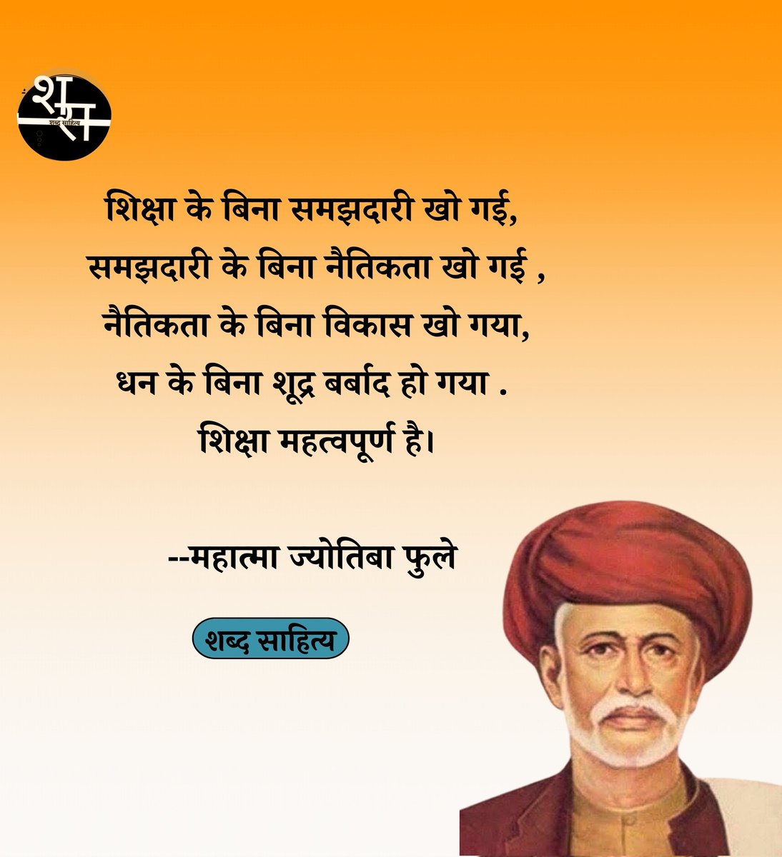 शिक्षा के बिना समझदारी खो गई, समझदारी के बिना नैतिकता खो गई , नैतिकता के बिना विकास खो गया, धन के बिना शूद्र बर्बाद हो गया . शिक्षा महत्वपूर्ण है।

--महात्मा ज्योतिबा फुले 

सामाजिक क्रांति के अग्रदूत, नारी शिक्षा और समानता के अधिकार के लिए आजीवन संघर्ष करने वाले महात्मा ज्योतिबा