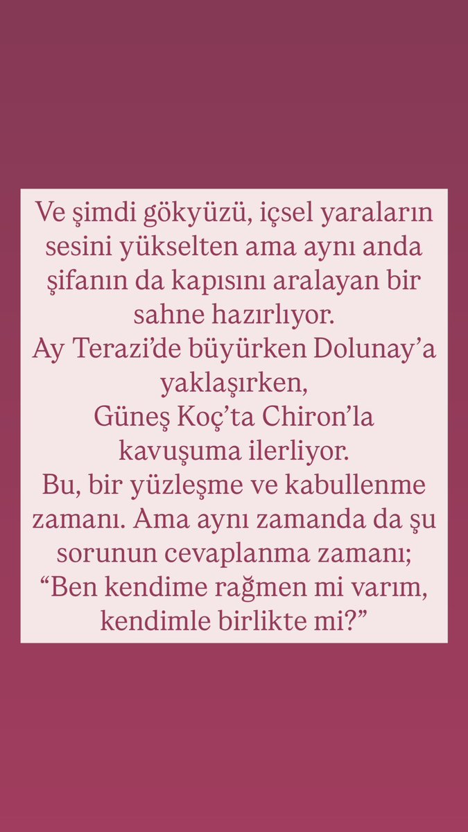 mineolmez_'s tweet photo. Hepsini bir bir açıkladım sana,saatlerce uğraştım ama değdi bence. Lütfen siz de kalbinizle okuyun ki karşılık bulsun.
Şimdi şöyle düşün;
Belki bir telefon çalacak, ve sen sıradan bir konuşma zannedeceksin… ama aslında o ses, seni hiç beklemediğin bir yöne çekmeye başlayacak. Bu bir teklif, bir özür, bir “hadi gel” çağrısı olabilir.
Belki eline bir kalem alacaksın ya da klavyeye uzanacaksın… ve bir anda, senin bile farkında olmadan ertelediğin bir hayalin cümleleri dökülecek. Yazdığın şey belki bir projeye, belki bir kitap fikrine, belki bir niyet kâğıdına dönüşecek… Ama unutma: bugün yazılanlar, evrene mühür gibi geçer.
Belki sadece bir yürüyüşe çıkacaksın… ve yolun bir yerinde, bir şey seni durduracak. Belki bir kedinin gözleri, bir çiçeğin açılışı, bir tabelada okuduğun bir kelime… Ama o duruş, içindeki uzun zamandır susturulmuş sesi uyandıracak: “Ben buradayım ve artık bu yolu seçiyorum.”
Belki yıllardır sakladığın bir duyguyu dile getirme cesareti bulacaksın. İçinde tutup da konuşamadığın bir söz, bugün kalbinden dökülüp kaderin kapısını çalabilir. Çünkü Mars diyor ki: “Kalpten gelen her cesaret, ilahi akışta karşılık bulur.”
Belki de hiç tanımadığın biriyle bir ruhsal bağ kuracaksın. Onun söyledikleri birden sende bir kapıyı aralayacak. Tanıdık gelmeyen bu yüz, aslında ruhunun çok önceden tanıdığı bir rehber olabilir.
Bu transitlerin enerjileri sana şunu söylüyor; “Şu an sadece düşünceler değil, sezgiler konuşuyor. Sadece kelimeler değil, titreşimler yol çiziyor.” O yüzden bugünlerde karşına çıkan hiçbir detayı küçümseme. Ne kadar basit görünürse görünsün, onun ardında çok daha büyük bir planın ipuçları olabilir. Vee bu gökyüzü bir tür içsel devrim doğuruyor.
Artık sadece hissetmek değil; hissettiklerini sistemleştirmek, paylaşmak ve yaymak zamanı.
Sadece susmak değil; sustuklarını bilinçli cümlelere dökerek başka kalplere fener olmak zamanı.
Sadece şifalanmak değil; o şifayı başkalarına aktarmak, şifa taşıyıcısı olmak zamanı. #bugünlerde #akılvekalp #aynıanda #çokgüçlü