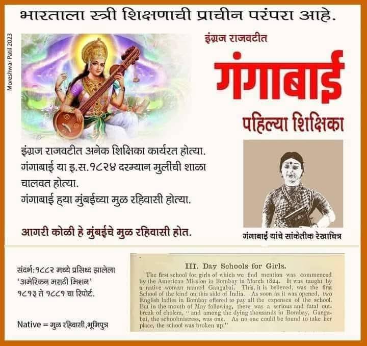 मुंबईत आगरी समाजाच्या गंगाबाई या सन 1824 साली मुंबई कंन्याशाळेत मुख्याध्यापिका म्हणून कार्यरत होत्या. ब्रिटिशांनी या बद्दल लिहून ठेवलेले आहे.

जर सावित्रीबाईंच्या आधी महिलांना शिक्षण भेटत नव्हते तर गंगाबाई कुठे शिकल्या असतील? सावित्रीबाईंनी शाळा काढली 1848 साली!