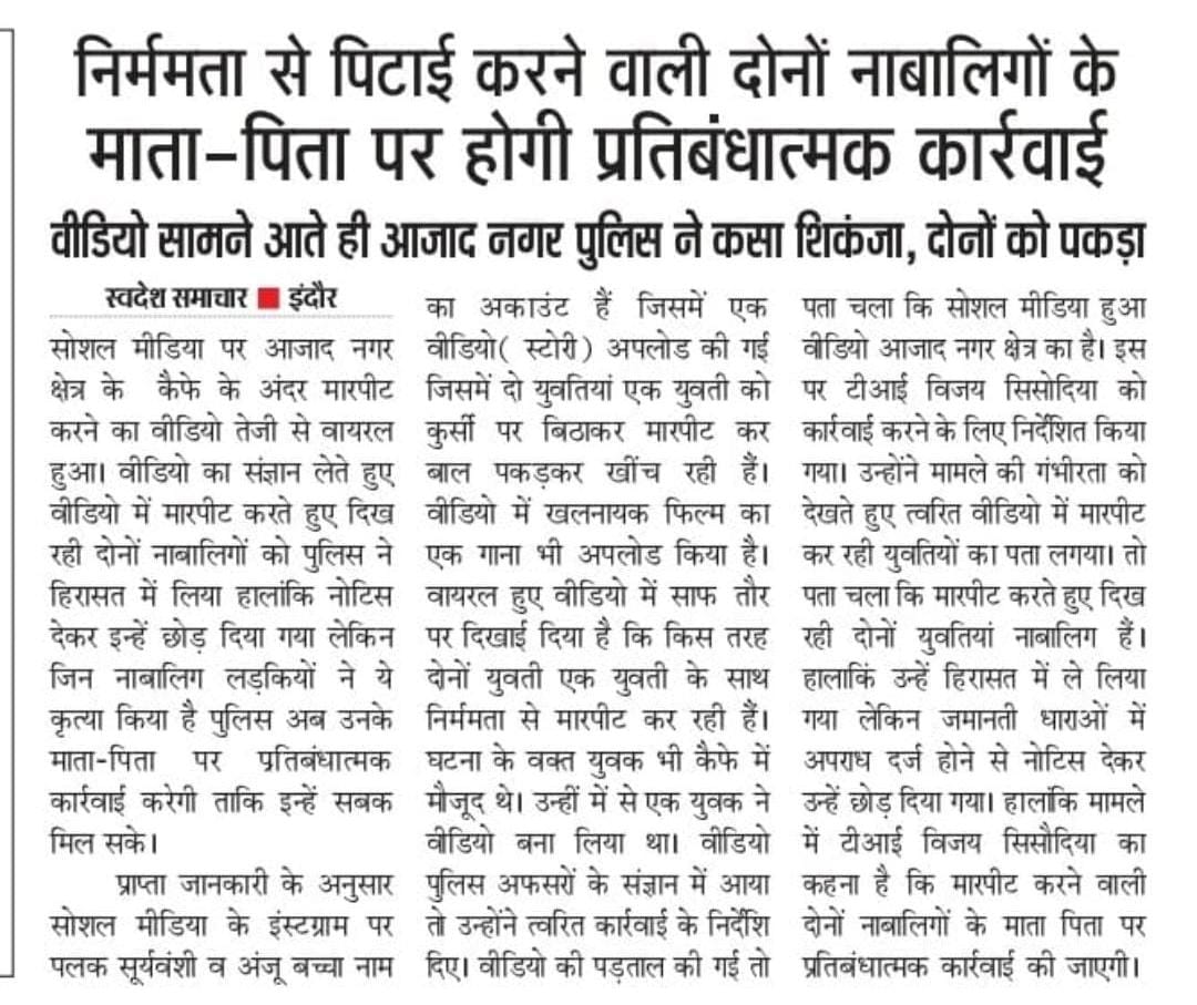 जोन 1 नगरीय पुलिस इन्दौर क्षेत्रांतर्गत थाना आजाद नगर के एक केफे मे दो लडकियों का झगडने का वीडियो वायरल हो रहा था, जिसमे एक लडकी द्वारा दूसरी लडकी के साथ मारपीट की जा रही थी। वीडियो के संज्ञान मे आते ही वीडियो पर त्वरित कार्यवाही कर आरोपी पक्ष पर एफ.आई.आर की गई तथा उसके माता-