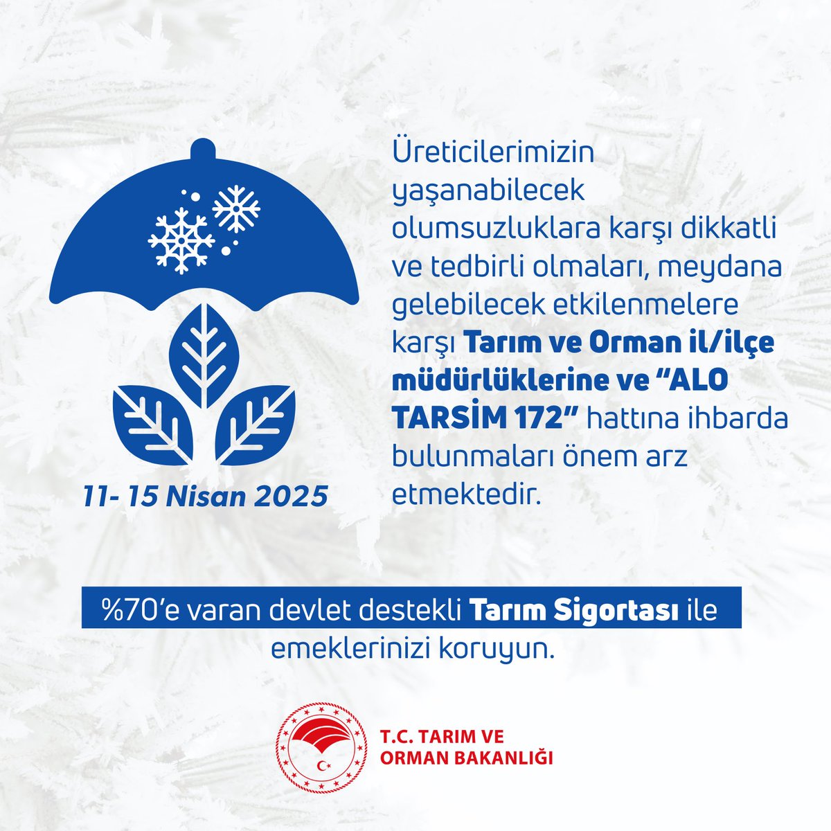 TCTarim's tweet photo. ZİRAİ İKLİM VE HAVA DURUMU UYARISI 

Yapılan son değerlendirmelere göre; 11- 15 Nisan 2025 tarihleri arasında ülkemizin belli yerlerinde yaşanacak olumsuz hava koşulları, tarımsal faaliyetler için de ciddi bir risk oluşturmaktadır.

Tarımsal faaliyetlerle uğraşan vatandaşlarımızın zirai don, dolu, aşırı yağış, sel- su baskını ve fırtınaya karşı dikkatli ve tedbirli olmaları, meydana gelebilecek etkilenmelere karşı Tarım ve Orman il/ilçe müdürlüklerine ve “ALO TARSİM 172” hattına ihbarda bulunmaları önem arz etmektedir. 

Bu vesileyle, üreticilerimizin % 70’e varan devlet desteği içeren tarım sigortası yaptırmalarının, bu tür afetlere karşı önemini tekrar hatırlatmak isteriz.