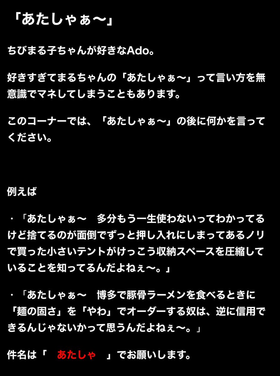 Adoのオールナイトニッポン【公式 毎週月曜25時~ 放送】 (@ado_allnight) on Twitter photo 約1年ぶりの復活放送に向けてメールを募集します✉️
メールテーマ
「これでもベスト、尽くしたんですよ…」
コーナー
「Adoレナリン」、「あたしゃぁ〜」
※画像を参照にお送りください!
宛先は
ado@allnightnippon.com
📮メールの締切は
4/16(水)23:59 です⚠️
今回のハッシュタグ👇
#AdoANNG 約1年ぶりの復活放送に向けてメールを募集します✉️
メールテーマ
「これでもベスト、尽くしたんですよ…」
コーナー
「Adoレナリン」、「あたしゃぁ〜」
※画像を参照にお送りください!
宛先は
ado@allnightnippon.com
📮メールの締切は
4/16(水)23:59 です⚠️
今回のハッシュタグ👇
#AdoANNG