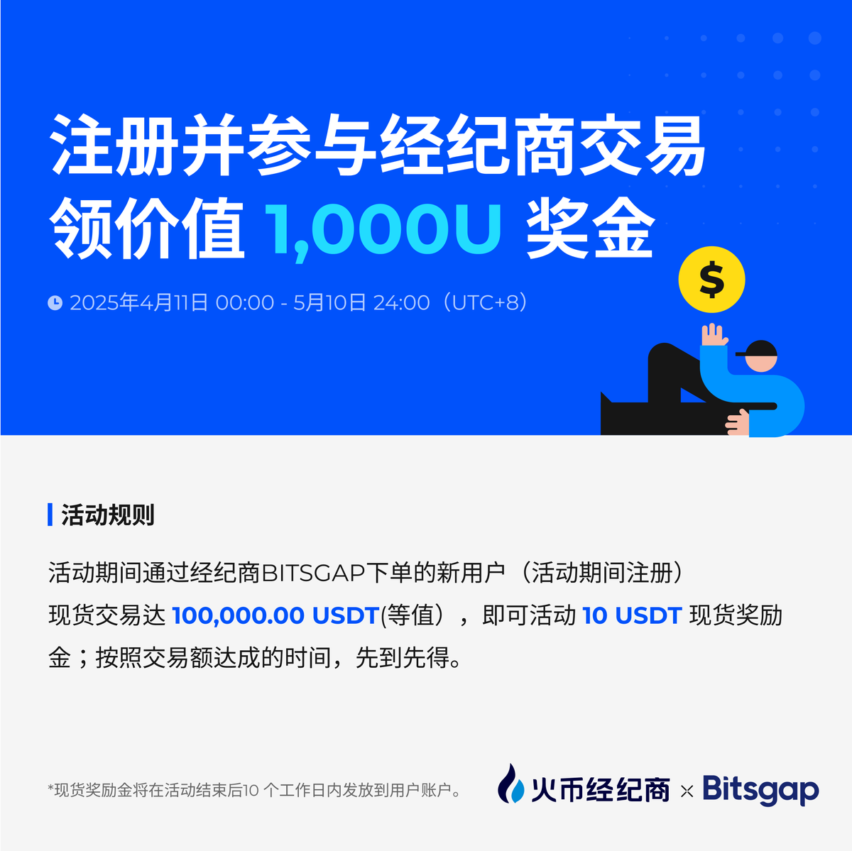 注册并参与经纪商交易领价值1,000 U奖金
活动时间：2025 年 4 月 11日 00：00 —— 2024 年 5 月 10 日 24：00（UTC+8）
活动规则：活动期间通过经纪商BITSGAP下单的新用户（活动期间注册），现货交易达100,000.00 USDT(等值），即可活动10 USDT现货奖励金；按照交易额达成的时间，先到先得。