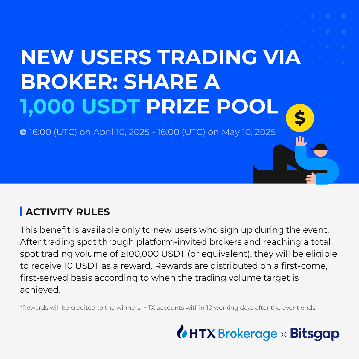 📢New Users Trading via Broker: Share a 1,000 USDT Prize Pool! 
10 USDT reward will be given to users who trade through platform-invited brokers and have a total spot trading vol of ≥100K USDT.  
Event Period: 16:00 (UTC) on April 10 - 16:00 (UTC) on May 10, 2025
<a href="/Bitsgap/">Bitsgap</a> #HTX