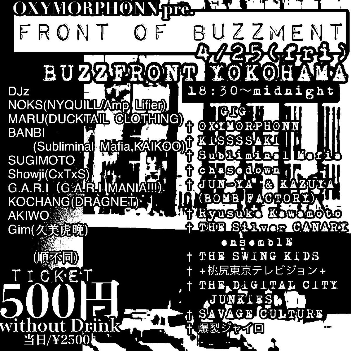 4/25(金)横浜BuzzFront
“FRONT OF BUZZMENT”
adv ¥500 18:30
OXYMORPHONN
KISSSSAKI
Subliminal Mafia
chasedown
JUN-YA &amp; KAZUYA（BOMB FACTORY）
THE Silver CANARY ensemblE
THE SWING KIDS
+桃尻東京テレビジョン+
THE DIGITAL CITY JUNKIES
Ryusuke Kawamoto
SAVAGE CULTURE
爆裂ジャイロ
and DJ
