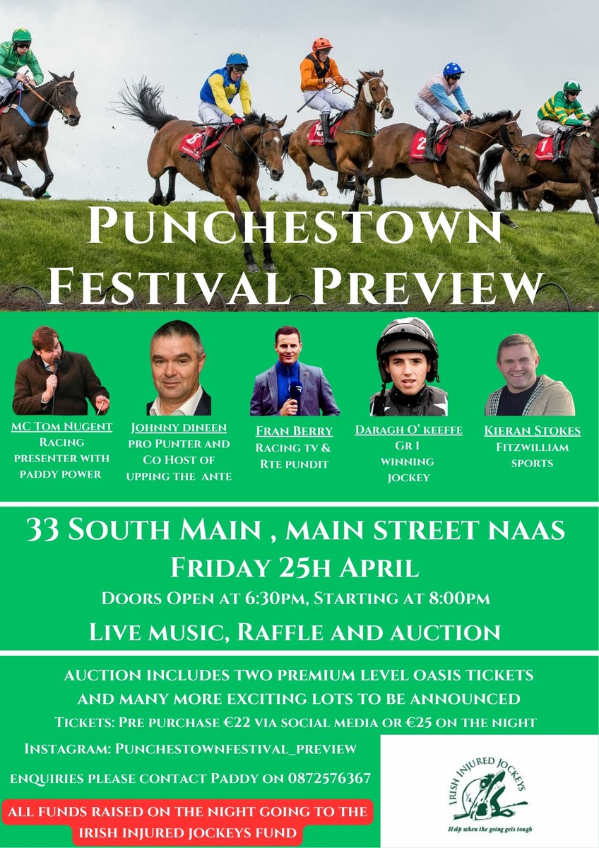 PUNCHESTOWN FESTIVAL PREVIEW
33 South Main, Naas.
Friday the 25th of April, doors open 6:30pm
Expert panel providing their opinions on this years festival.
Raffle, Auction and live music on the night. 
All proceeds raised on the night going to the Irish Injured Jockeys Fund.