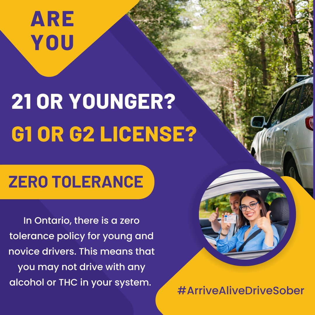 Ontario has a zero tolerance policy for all young and novice drivers. This means that if you’re 21 or younger, or have a G1 or G2 license, you're not allowed to have any alcohol or drugs in your system while driving. Please enjoy responsibly and thanks for always driving sober.