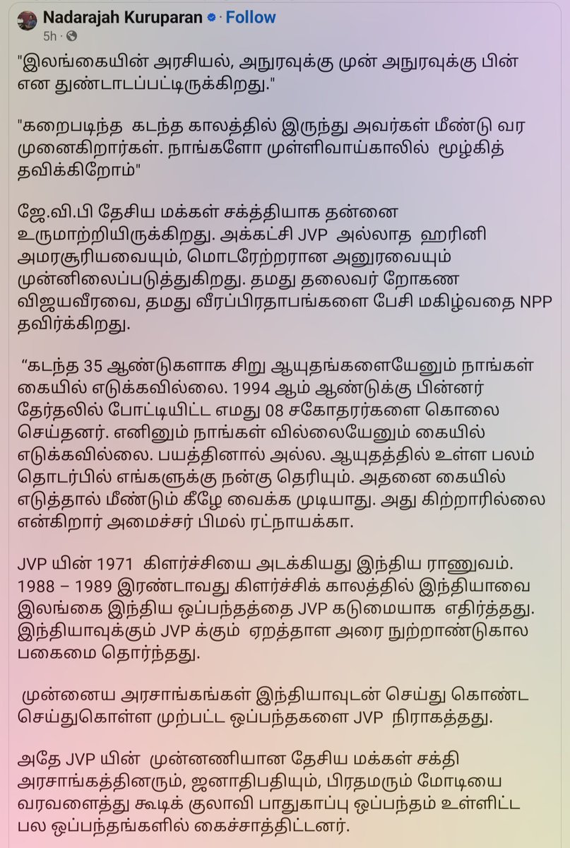 kalaiy's tweet photo. Nadarajah Kuruparan: 
//"இலங்கையின் அரசியல், அநுரவுக்கு முன் அநுரவுக்கு பின் என துண்டாடப்பட்டிருக்கிறது."

"கறைபடிந்த  கடந்த காலத்தில் இருந்து அவர்கள் மீண்டு வர முனைகிறார்கள். நாங்களோ முள்ளிவாய்காலில்  மூழ்கித்  தவிக்கிறோம்"

ஜே.வி.பி தேசிய மக்கள் சக்த்தியாக தன்னை உருமாற்றியிருக்கிறது. அக்கட்சி JVP  அல்லாத  ஹரினி அமரசூரியவையும், மொடரேற்றரான அனுரவையும் முன்னிலைப்படுத்துகிறது. தமது தலைவர் றோகண விஜயவீரவை, தமது வீரப்பிரதாபங்களை பேசி மகிழ்வதை NPP தவிர்க்கிறது.

 “கடந்த 35 ஆண்டுகளாக சிறு ஆயுதங்களையேனும் நாங்கள் கையில் எடுக்கவில்லை. 1994 ஆம் ஆண்டுக்கு பின்னர் தேர்தலில் போட்டியிட்ட எமது 08 சகோதரர்களை கொலை செய்தனர். எனினும் நாங்கள் வில்லையேனும் கையில் எடுக்கவில்லை. பயத்தினால் அல்ல. ஆயுதத்தில் உள்ள பலம் தொடர்பில் எங்களுக்கு நன்கு தெரியும். அதனை கையில் எடுத்தால் மீண்டும் கீழே வைக்க முடியாது. அது கிற்றாரில்லை என்கிறார் அமைச்சர் பிமல் ரட்நாயக்கா. 

JVP யின் 1971  கிளர்ச்சியை அடக்கியது இந்திய ராணுவம். 1988 – 1989 இரண்டாவது கிளர்ச்சிக் காலத்தில் இந்தியாவை இலங்கை இந்திய ஒப்பந்தத்தை JVP கடுமையாக  எதிர்த்தது. இந்தியாவுக்கும் JVP க்கும்  ஏறத்தாள அரை நுற்றாண்டுகால பகைமை தொர்ந்தது.

 முன்னைய அரசாங்கங்கள் இந்தியாவுடன் செய்து கொண்ட செய்துகொள்ள முற்பட்ட ஒப்பந்தகளை JVP  நிராகத்தது. 

அதே JVP யின்  முன்னணியான தேசிய மக்கள் சக்தி அரசாங்கத்தினரும், ஜனாதிபதியும், பிரதமரும் மோடியை வரவளைத்து கூடிக் குலாவி பாதுகாப்பு ஒப்பந்தம் உள்ளிட்ட பல ஒப்பந்தங்களில் கைச்சாத்திட்டனர். 

இந்தியாவை, சீனாவை, மேலைத்தேயத்தை, அமெரிக்காவை, ஐரோப்பிய ஒன்றியத்தை, சர்வதேச நிதி நிறுவனங்களை அனுர தலைமையிலான அரசாங்கம் தந்திரோபாய ரீதியில் கையாள்கிறது.

“சர்வதேசம் எமது அரசாங்கத்தை ஆதரிக்கிறது அதனால் அட்சிக் கவிழ்ப்பு என்பதற்கு இடமே இல்லை” என ரில்வின் சில்வா அறைகூவல் விடுத்திருக்கிறார்.

கடந்த தேர்தலில் மட்டக்களப்பில் தேசிய மக்கள் சக்த்தி தமிழரசிடம் தோல்வி கண்டது. தோல்வியில் இருந்து மீண்டெழுவதற்கு கிழக்கு மக்களின் மனங்களை வெல்வதற்கு NPP புதிதாக முனைகிறது.

கிழக்கு பல்கலைக்கழக முன்னாள் துணைவேந்தர் ரவீந்திரநாத்தின் கடத்தலுக்கும் பிள்ளையானின் கைதிற்கும் தொடர்பிருப்பதாக கூறப்படுகிறது.

 ஈஸ்டர் குண்டுத்தாக்குதலுக்கும் பிள்ளையானுக்கும் தொடர்பிருப்பதற்குரிய போதிய ஆதாரம் இருப்பதாக பாதுகாப்பு அமைச்சர் நாடாளுமன்றில் கூறியிருக்கிறார். 

லஞ்ச ஊழல் குற்றச்சாட்டில் வியாழேந்திரன் கைதாகி பிணையில் விடுவிக்கப்பட்டுள்ளார்.

 இவற்றின் மூலம்   கிழக்கையும் ஒட்டுமொத்த நாட்டையும், கத்தோலிக்கர்களையும்  NPP  திரும்பிப்பார்க்க  வைத்திருக்கிறது.

எவரும் நெருங்க முடியாது என கருதப்பட்ட ராஜபக்ஸ குடும்ப உறுப்பினர்கள், அவர்கள் ஆட்சிக்காலத்தில் அவர்களுக்கு துணைபோனவர்கள் என முக்கிய அரசியல் பிரமுகர்களின் கைதுகள் தொடர்கின்றன. 

காவற்துறை மா அதிபர் கைதாகி பிணையில் விடுவிக்கப்பட்டு பதவி பறிக்கப்படும் நிலைக்கு தள்ளப்பட்டுள்ளார்.

மிஸ்ரர் கிளீன் என கருதப்படும் முன்னாள் ஜனாதிபதி ரணில் விக்கிரமசிங்கவுக்கு லஞ்ச ஊழல் ஒழிப்பு அணைக்குழு சமன் அனுப்பியிருக்கிறது.

வடக்கில் வீதிகள் திறக்கப்படுகின்றன. காணிகள் விடுவிக்கப்படுகின்றன. ஆலயத் திருவிழாக்களில் மல்லிகை பூக்களுடன் பிரதமர் உள்ளிட்ட அமைச்சர்கள் பங்கேற்கின்றனர். இரண்டாவது தடவையாக வடக்கிற்கு செல்கிறார் ஜனாதிபதி. 

“எமது மகன் வருவான் என தினமும் இரவு இரவாக கதவை திறந்து வைத்து காத்திருந்த வடக்கு, கிழக்கு, தெற்கில் வாழ்ந்த அனைத்து அம்மாக்களுக்கும் நாம் நீதியை பெற்றுக்கொடுப்போம்” என பிமல் ரட்நாயக்கா உறுதியளித்திருக்கிறார். 

இவை எல்லாம் உள்ளுராட்சி தேர்தலில் எதிரொலிக்காது என நாம் நம்புகிறோமா?

தெற்கில் மட்டுமல்ல வடக்கு கிழக்கு மலையகத்திலும் கூட அநுரவுக்கோ, அவரது அரசாங்கத்திற்கோ, தேசிய மக்கள் சக்த்திக்கோ ஈடுகொடுக்கக் கூடிய தலைவர்களோ, கட்சிகளோ தற்போது இல்லை அனைத்தையும் அநுர சுனாமி அடித்துச் சென்றுவிட்டது.

இப்போது  இலங்கையின் அரசியல், அநுரவுக்கு முன் அநுரவுக்கு பின் என துண்டாடப்பட்டிருக்கிறது. 

அதனால் தமிழ், முஸ்லீம், மலையக கட்சிகளும் அவற்றின் அரசியல் பிரமுகர்களும்,  அநுரவுக்கு முந்தைய அரசியலையே அநுரவுக்கு பிந்தைய காலத்திலும்  தொடர்வது சாத்தியமற்றது என்பதனை புரிந்துகொள்ள வேண்டும்.

ஆக நம்மை நாம் மீளாய்வு செய்ய வேண்டும், வரலாறு கற்றுத் தந்த பாடங்களில் இருந்து மீளவேண்டும்,  அதனை சுட்டிக்காட்ட முற்படும் போது அதனைப் புரியாது  எம்மீது  முத்திரை குத்துவதில் அர்த்தமில்லை.

கறைபடிந்த  கடந்த காலத்தில் இருந்து அவர்கள் மீண்டு வர முனைகிறார்கள். நாங்களோ முள்ளிவாய்காலில்  மூழ்கித்  தவிக்கிறோம்.// #ஞாபகங்கள்