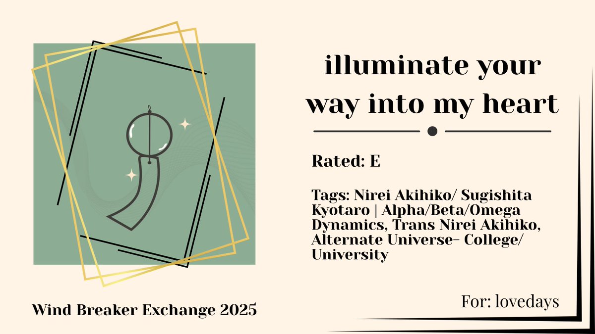 Happy Exchange, lovedays!
illuminate your way into my heart
🎐Rated E
🎐Nirei Akihiko/ Sugishita Kyotaro
🎐Alpha/Beta/Omega Dynamics, Trans Nirei Akihiko, Alternate Universe- College/ University
🎐archiveofourown.org/works/64372849
