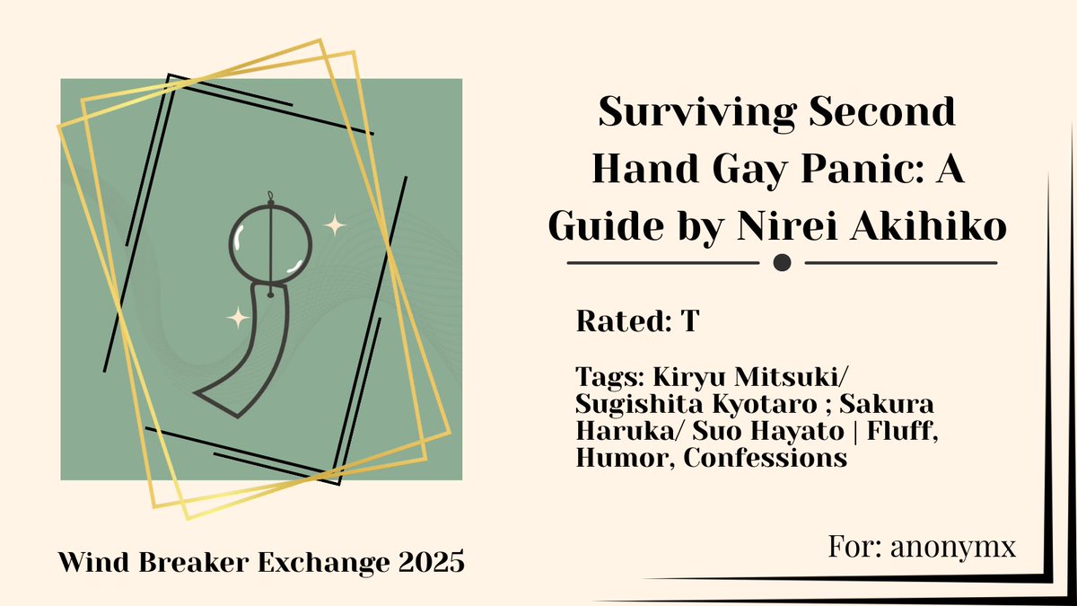 Happy Exchange, anonymx!
Surviving Second Hand Gay Panic: A Guide by Nirei Akihiko
🎐Rated T
🎐Kiryu Mitsuki/ Sugishita Kyotaro; Sakura Haruka/ Suo Hayato
🎐Fluff, Humor, Confessions
🎐archiveofourown.org/works/64460536