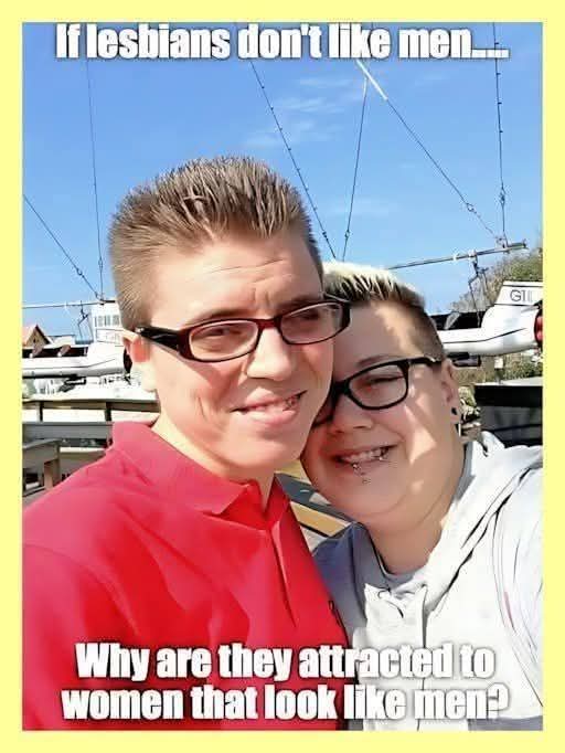 Hey.. I'm just asking a question here.   My liberal sister is a lesbian ... and she wears her hair short and no makeup and her girlfriend of many years looks like the singer, Meatloaf.   Her name is Sammantha... and my younger brother and I  used  to call her Sam the Man when we