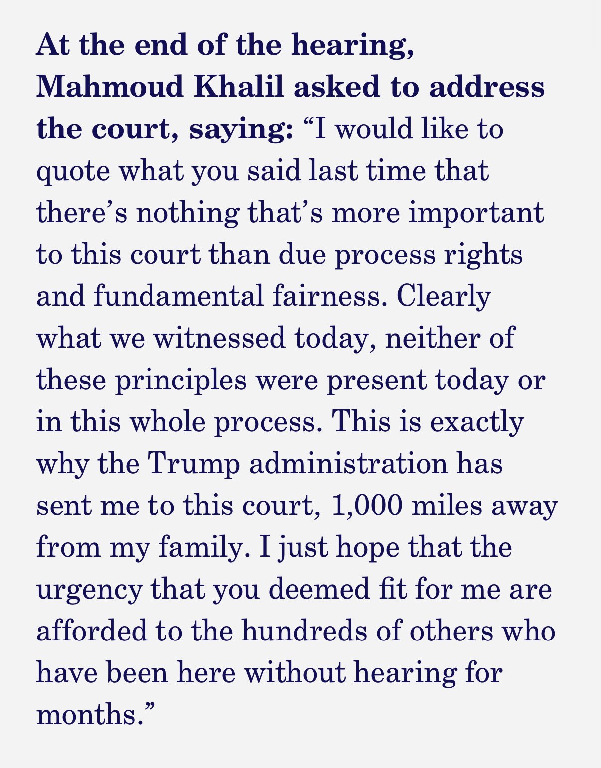 At the end of the hearing,
Mahmoud Khalil asked to address the court, saying: "I would like to quote what you said last time that there's nothing that's more important to this court than due process rights and fundamental fairness. Clearly what we witnessed today, neither of these principles were present today or in this whole process. This is exactly why the Trump administration has sent me to this court, 1,000 miles away from my family. I just hope that the urgency that you deemed fit for me are afforded to the hundreds of others who have been here without hearing for months.